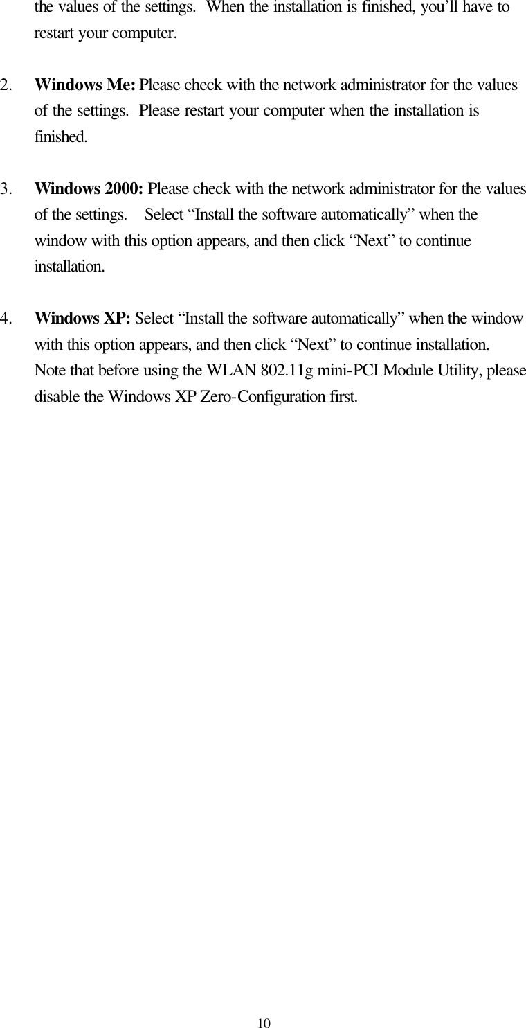  10 the values of the settings.  When the installation is finished, you’ll have to restart your computer.  2.  Windows Me: Please check with the network administrator for the values of the settings.  Please restart your computer when the installation is finished.  3.  Windows 2000: Please check with the network administrator for the values of the settings.  Select “Install the software automatically” when the window with this option appears, and then click “Next” to continue installation.  4.  Windows XP: Select “Install the software automatically” when the window with this option appears, and then click “Next” to continue installation.  Note that before using the WLAN 802.11g mini-PCI Module Utility, please disable the Windows XP Zero-Configuration first.  
