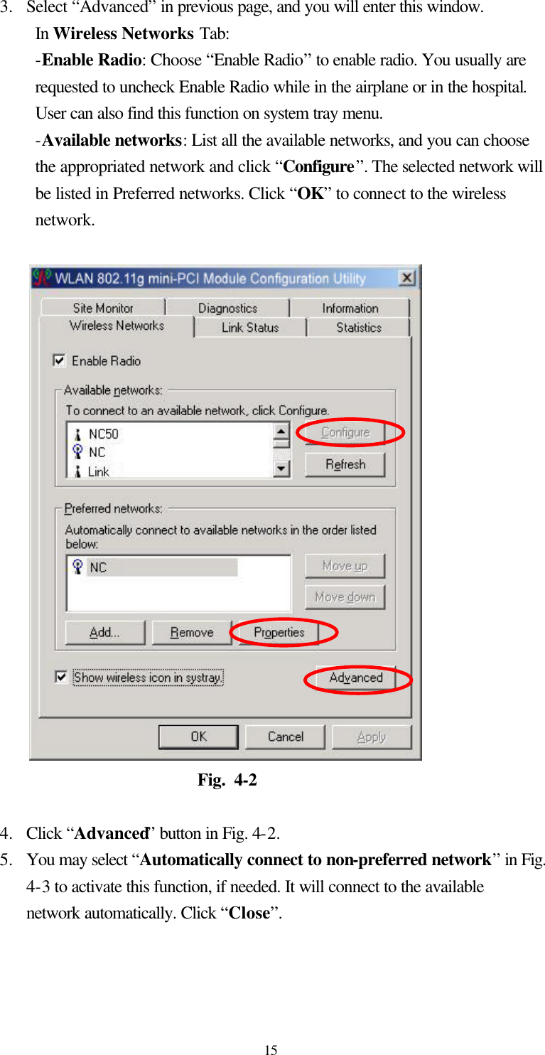  15 3.  Select “Advanced” in previous page, and you will enter this window.   In Wireless Networks Tab: -Enable Radio: Choose “Enable Radio” to enable radio. You usually are requested to uncheck Enable Radio while in the airplane or in the hospital. User can also find this function on system tray menu. -Available networks: List all the available networks, and you can choose the appropriated network and click “Configure”. The selected network will be listed in Preferred networks. Click “OK” to connect to the wireless network.                        Fig. 4-2  4.  Click “Advanced” button in Fig. 4-2. 5.  You may select “Automatically connect to non-preferred network” in Fig. 4-3 to activate this function, if needed. It will connect to the available network automatically. Click “Close”. 