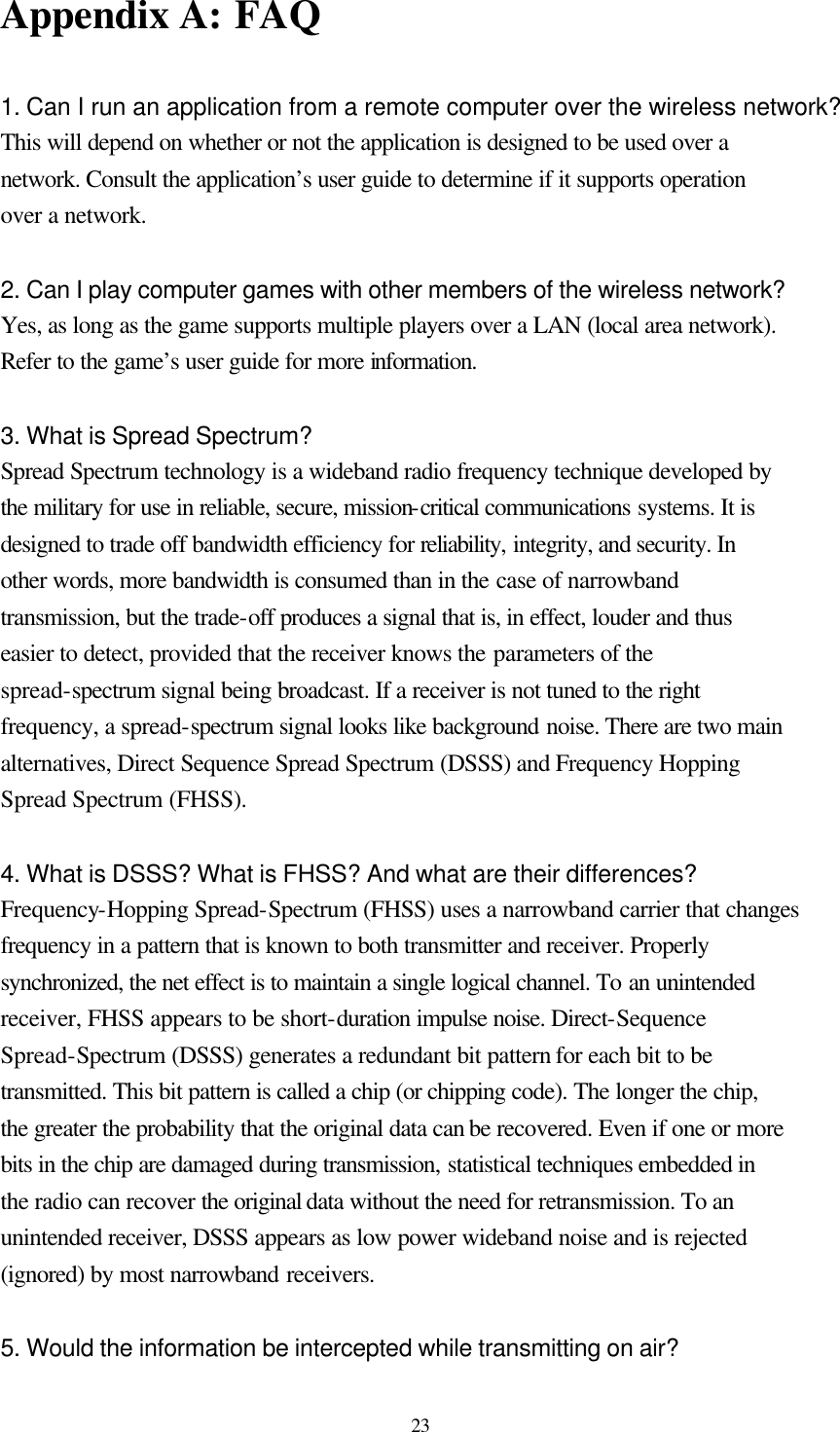  23 Appendix A: FAQ  1. Can I run an application from a remote computer over the wireless network? This will depend on whether or not the application is designed to be used over a network. Consult the application’s user guide to determine if it supports operation over a network.  2. Can I play computer games with other members of the wireless network? Yes, as long as the game supports multiple players over a LAN (local area network). Refer to the game’s user guide for more information.  3. What is Spread Spectrum? Spread Spectrum technology is a wideband radio frequency technique developed by the military for use in reliable, secure, mission-critical communications systems. It is designed to trade off bandwidth efficiency for reliability, integrity, and security. In other words, more bandwidth is consumed than in the case of narrowband transmission, but the trade-off produces a signal that is, in effect, louder and thus easier to detect, provided that the receiver knows the parameters of the spread-spectrum signal being broadcast. If a receiver is not tuned to the right frequency, a spread-spectrum signal looks like background noise. There are two main alternatives, Direct Sequence Spread Spectrum (DSSS) and Frequency Hopping Spread Spectrum (FHSS).  4. What is DSSS? What is FHSS? And what are their differences? Frequency-Hopping Spread-Spectrum (FHSS) uses a narrowband carrier that changes frequency in a pattern that is known to both transmitter and receiver. Properly synchronized, the net effect is to maintain a single logical channel. To an unintended receiver, FHSS appears to be short-duration impulse noise. Direct-Sequence Spread-Spectrum (DSSS) generates a redundant bit pattern for each bit to be transmitted. This bit pattern is called a chip (or chipping code). The longer the chip, the greater the probability that the original data can be recovered. Even if one or more bits in the chip are damaged during transmission, statistical techniques embedded in the radio can recover the original data without the need for retransmission. To an unintended receiver, DSSS appears as low power wideband noise and is rejected (ignored) by most narrowband receivers.  5. Would the information be intercepted while transmitting on air? 