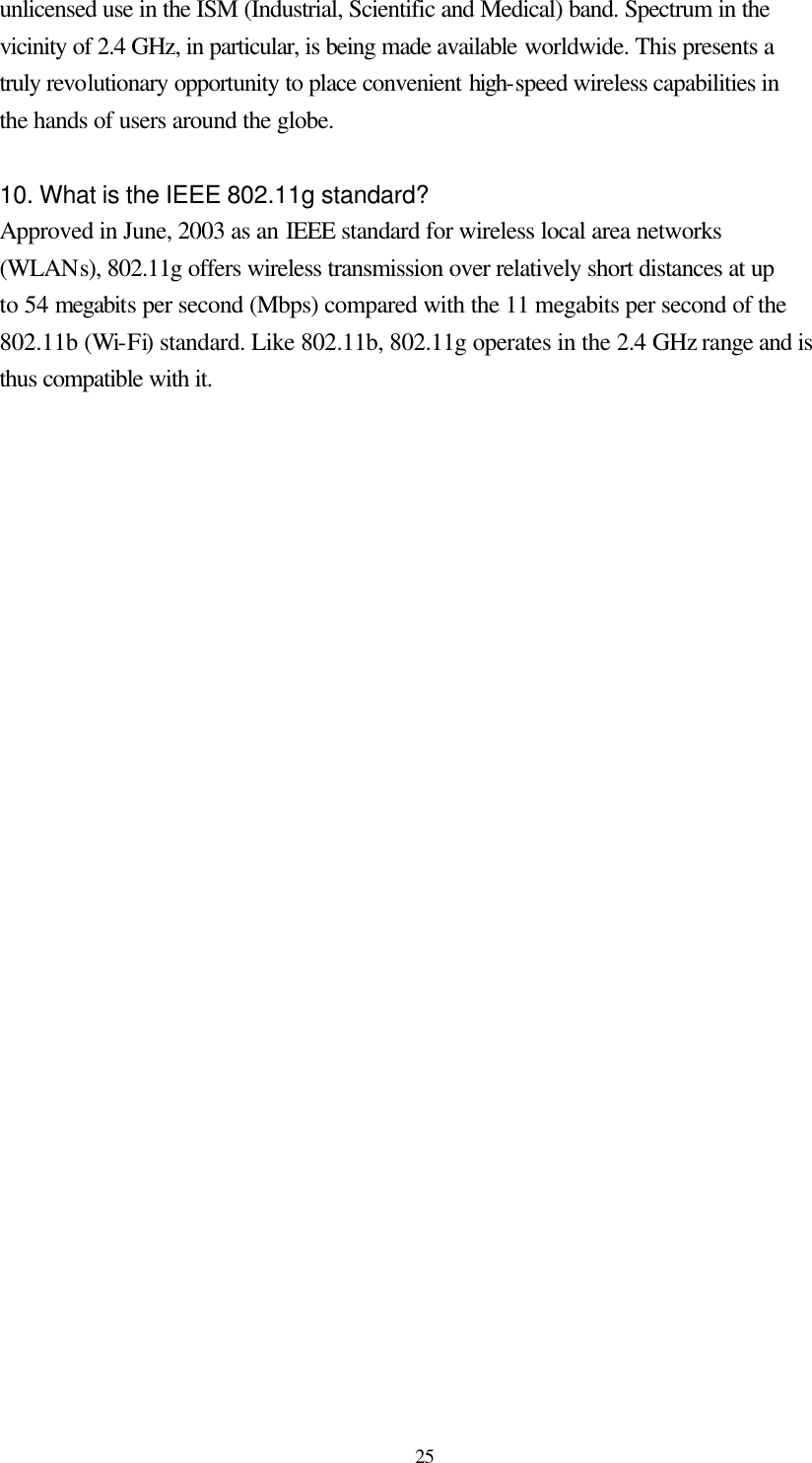  25 unlicensed use in the ISM (Industrial, Scientific and Medical) band. Spectrum in the vicinity of 2.4 GHz, in particular, is being made available worldwide. This presents a truly revolutionary opportunity to place convenient high-speed wireless capabilities in the hands of users around the globe.  10. What is the IEEE 802.11g standard? Approved in June, 2003 as an IEEE standard for wireless local area networks (WLANs), 802.11g offers wireless transmission over relatively short distances at up to 54 megabits per second (Mbps) compared with the 11 megabits per second of the 802.11b (Wi-Fi) standard. Like 802.11b, 802.11g operates in the 2.4 GHz range and is thus compatible with it.     