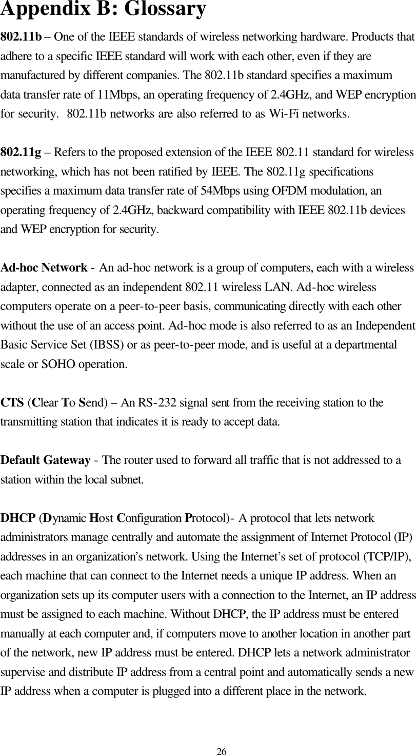  26 Appendix B: Glossary 802.11b – One of the IEEE standards of wireless networking hardware. Products that adhere to a specific IEEE standard will work with each other, even if they are manufactured by different companies. The 802.11b standard specifies a maximum data transfer rate of 11Mbps, an operating frequency of 2.4GHz, and WEP encryption for security.  802.11b networks are also referred to as Wi-Fi networks.  802.11g – Refers to the proposed extension of the IEEE 802.11 standard for wireless networking, which has not been ratified by IEEE. The 802.11g specifications  specifies a maximum data transfer rate of 54Mbps using OFDM modulation, an operating frequency of 2.4GHz, backward compatibility with IEEE 802.11b devices and WEP encryption for security.  Ad-hoc Network - An ad-hoc network is a group of computers, each with a wireless adapter, connected as an independent 802.11 wireless LAN. Ad-hoc wireless computers operate on a peer-to-peer basis, communicating directly with each other without the use of an access point. Ad-hoc mode is also referred to as an Independent Basic Service Set (IBSS) or as peer-to-peer mode, and is useful at a departmental scale or SOHO operation.  CTS (Clear To Send) – An RS-232 signal sent from the receiving station to the transmitting station that indicates it is ready to accept data.  Default Gateway - The router used to forward all traffic that is not addressed to a station within the local subnet.  DHCP (Dynamic Host Configuration Protocol)- A protocol that lets network administrators manage centrally and automate the assignment of Internet Protocol (IP) addresses in an organization’s network. Using the Internet’s set of protocol (TCP/IP), each machine that can connect to the Internet needs a unique IP address. When an organization sets up its computer users with a connection to the Internet, an IP address must be assigned to each machine. Without DHCP, the IP address must be entered manually at each computer and, if computers move to another location in another part of the network, new IP address must be entered. DHCP lets a network administrator supervise and distribute IP address from a central point and automatically sends a new IP address when a computer is plugged into a different place in the network.  