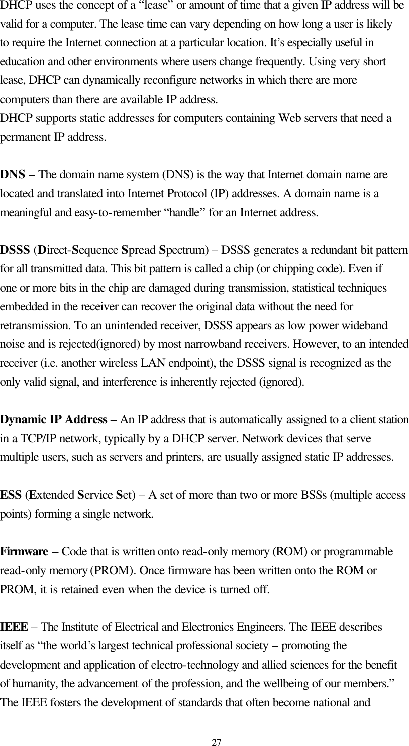  27 DHCP uses the concept of a “lease” or amount of time that a given IP address will be valid for a computer. The lease time can vary depending on how long a user is likely to require the Internet connection at a particular location. It’s especially useful in education and other environments where users change frequently. Using very short lease, DHCP can dynamically reconfigure networks in which there are more computers than there are available IP address. DHCP supports static addresses for computers containing Web servers that need a permanent IP address.    DNS – The domain name system (DNS) is the way that Internet domain name are located and translated into Internet Protocol (IP) addresses. A domain name is a meaningful and easy-to-remember “handle” for an Internet address.  DSSS (Direct-Sequence Spread Spectrum) – DSSS generates a redundant bit pattern for all transmitted data. This bit pattern is called a chip (or chipping code). Even if one or more bits in the chip are damaged during transmission, statistical techniques embedded in the receiver can recover the original data without the need for retransmission. To an unintended receiver, DSSS appears as low power wideband noise and is rejected(ignored) by most narrowband receivers. However, to an intended receiver (i.e. another wireless LAN endpoint), the DSSS signal is recognized as the only valid signal, and interference is inherently rejected (ignored).  Dynamic IP Address – An IP address that is automatically assigned to a client station in a TCP/IP network, typically by a DHCP server. Network devices that serve multiple users, such as servers and printers, are usually assigned static IP addresses.  ESS (Extended Service Set) – A set of more than two or more BSSs (multiple access points) forming a single network.  Firmware – Code that is written onto read-only memory (ROM) or programmable read-only memory (PROM). Once firmware has been written onto the ROM or PROM, it is retained even when the device is turned off.    IEEE – The Institute of Electrical and Electronics Engineers. The IEEE describes itself as “the world’s largest technical professional society – promoting the development and application of electro-technology and allied sciences for the benefit of humanity, the advancement of the profession, and the wellbeing of our members.” The IEEE fosters the development of standards that often become national and 