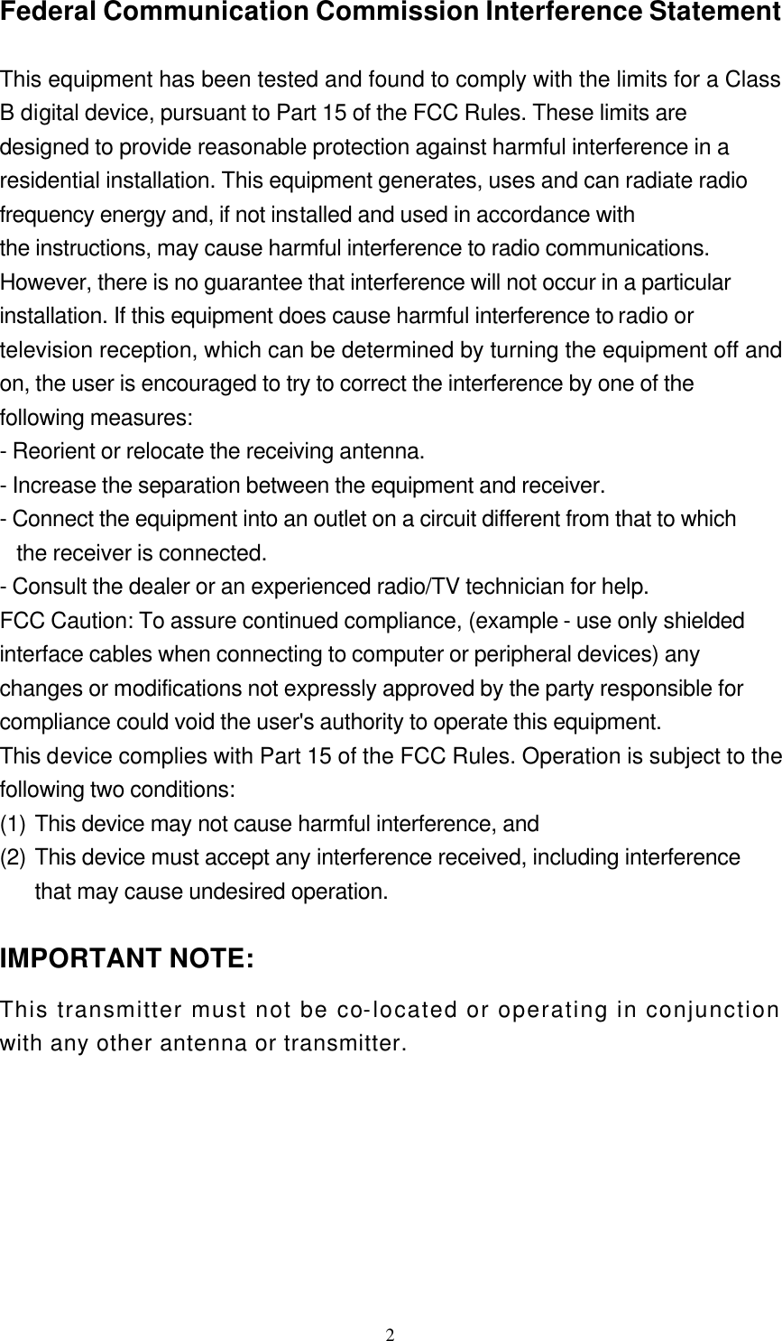  2Federal Communication Commission Interference Statement  This equipment has been tested and found to comply with the limits for a Class B digital device, pursuant to Part 15 of the FCC Rules. These limits are designed to provide reasonable protection against harmful interference in a residential installation. This equipment generates, uses and can radiate radio frequency energy and, if not installed and used in accordance with the instructions, may cause harmful interference to radio communications. However, there is no guarantee that interference will not occur in a particular installation. If this equipment does cause harmful interference to radio or television reception, which can be determined by turning the equipment off and on, the user is encouraged to try to correct the interference by one of the following measures: - Reorient or relocate the receiving antenna. - Increase the separation between the equipment and receiver. - Connect the equipment into an outlet on a circuit different from that to which the receiver is connected. - Consult the dealer or an experienced radio/TV technician for help. FCC Caution: To assure continued compliance, (example - use only shielded interface cables when connecting to computer or peripheral devices) any changes or modifications not expressly approved by the party responsible for compliance could void the user&apos;s authority to operate this equipment. This device complies with Part 15 of the FCC Rules. Operation is subject to the following two conditions:   (1) This device may not cause harmful interference, and   (2) This device must accept any interference received, including interference that may cause undesired operation.  IMPORTANT NOTE: This transmitter must not be co-located or operating in conjunction with any other antenna or transmitter.   