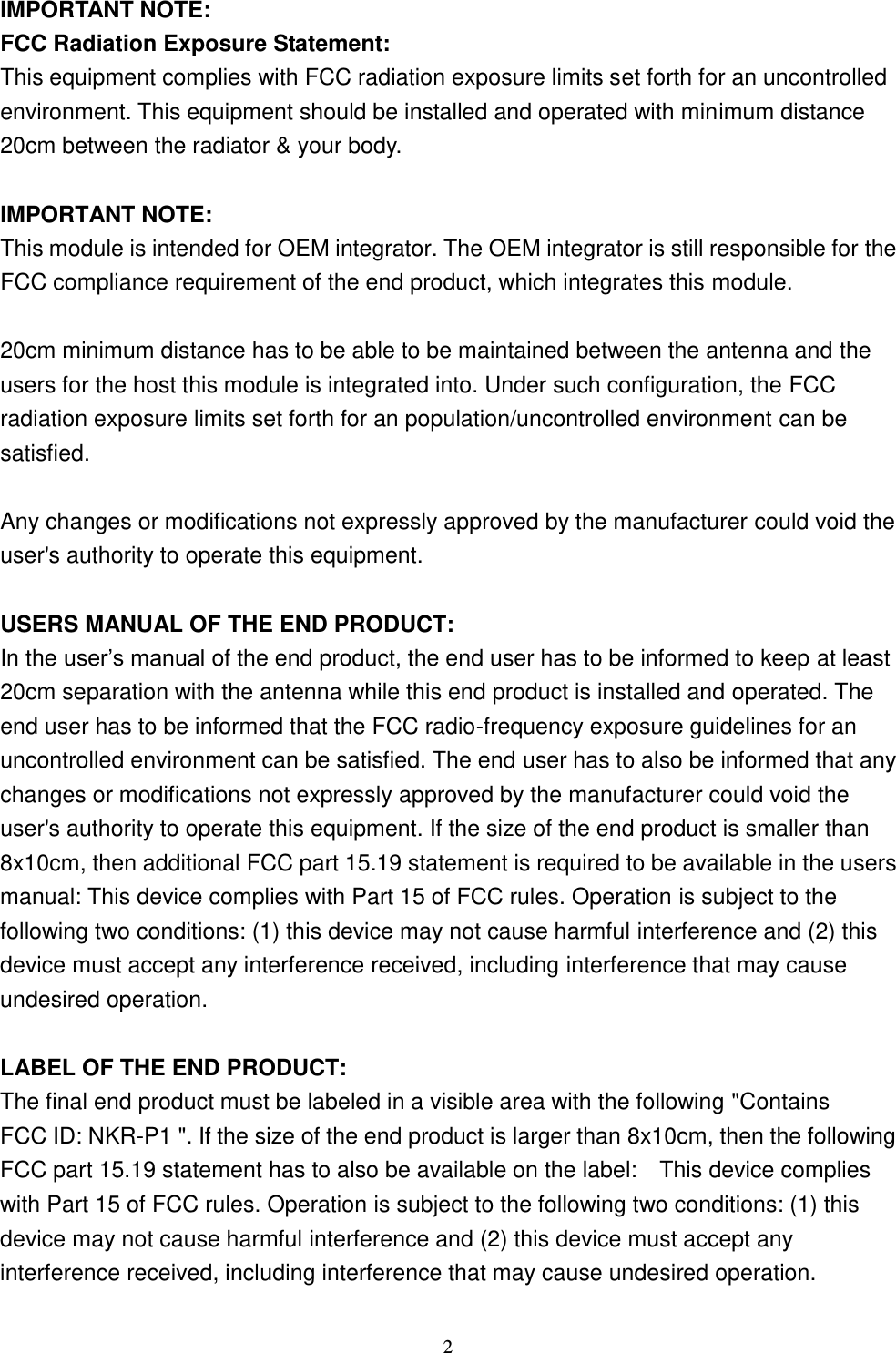  2 IMPORTANT NOTE: FCC Radiation Exposure Statement: This equipment complies with FCC radiation exposure limits set forth for an uncontrolled environment. This equipment should be installed and operated with minimum distance 20cm between the radiator &amp; your body.  IMPORTANT NOTE: This module is intended for OEM integrator. The OEM integrator is still responsible for the FCC compliance requirement of the end product, which integrates this module.  20cm minimum distance has to be able to be maintained between the antenna and the users for the host this module is integrated into. Under such configuration, the FCC radiation exposure limits set forth for an population/uncontrolled environment can be satisfied.    Any changes or modifications not expressly approved by the manufacturer could void the user&apos;s authority to operate this equipment.  USERS MANUAL OF THE END PRODUCT: In the user’s manual of the end product, the end user has to be informed to keep at least 20cm separation with the antenna while this end product is installed and operated. The end user has to be informed that the FCC radio-frequency exposure guidelines for an uncontrolled environment can be satisfied. The end user has to also be informed that any changes or modifications not expressly approved by the manufacturer could void the user&apos;s authority to operate this equipment. If the size of the end product is smaller than 8x10cm, then additional FCC part 15.19 statement is required to be available in the users manual: This device complies with Part 15 of FCC rules. Operation is subject to the following two conditions: (1) this device may not cause harmful interference and (2) this device must accept any interference received, including interference that may cause undesired operation.  LABEL OF THE END PRODUCT: The final end product must be labeled in a visible area with the following &quot;Contains FCC ID: NKR-P1 &quot;. If the size of the end product is larger than 8x10cm, then the following FCC part 15.19 statement has to also be available on the label:    This device complies with Part 15 of FCC rules. Operation is subject to the following two conditions: (1) this device may not cause harmful interference and (2) this device must accept any interference received, including interference that may cause undesired operation. 