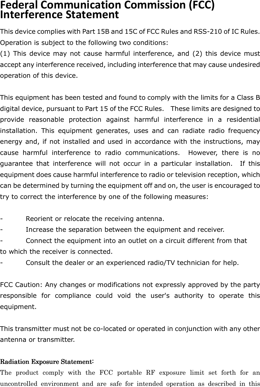 Federal Communication Commission (FCC) Interference Statement This device complies with Part 15B and 15C of FCC Rules and RSS-210 of IC Rules. Operation is subject to the following two conditions: (1)  This  device  may not  cause  harmful  interference,  and  (2) this device must accept any interference received, including interference that may cause undesired operation of this device.  This equipment has been tested and found to comply with the limits for a Class B digital device, pursuant to Part 15 of the FCC Rules.    These limits are designed to provide  reasonable  protection  against  harmful  interference  in  a  residential installation.  This  equipment  generates,  uses  and  can  radiate  radio  frequency energy and, if not installed and used in accordance with the instructions, may cause  harmful  interference  to  radio  communications.    However,  there  is  no guarantee  that  interference  will  not  occur  in  a  particular  installation.    If  this equipment does cause harmful interference to radio or television reception, which can be determined by turning the equipment off and on, the user is encouraged to try to correct the interference by one of the following measures:  -  Reorient or relocate the receiving antenna. -  Increase the separation between the equipment and receiver. -  Connect the equipment into an outlet on a circuit different from that to which the receiver is connected. -  Consult the dealer or an experienced radio/TV technician for help.  FCC Caution: Any changes or modifications not expressly approved by the party responsible  for  compliance  could  void  the  user&apos;s  authority  to  operate  this equipment.  This transmitter must not be co-located or operated in conjunction with any other antenna or transmitter.  Radiation Exposure Statement:Radiation Exposure Statement:Radiation Exposure Statement:Radiation Exposure Statement:    The  product  comply  with  the  FCC  portable  RF  exposure  limit  set  forth  for  an uncontrolled  environment  and  are  safe  for  intended  operation  as  described  in  this 