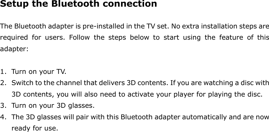 Setup the Bluetooth connection  The Bluetooth adapter is pre-installed in the TV set. No extra installation steps are required  for  users.  Follow  the  steps  below  to  start  using  the  feature  of  this adapter:  1. Turn on your TV. 2. Switch to the channel that delivers 3D contents. If you are watching a disc with 3D contents, you will also need to activate your player for playing the disc. 3. Turn on your 3D glasses.     4. The 3D glasses will pair with this Bluetooth adapter automatically and are now ready for use. 
