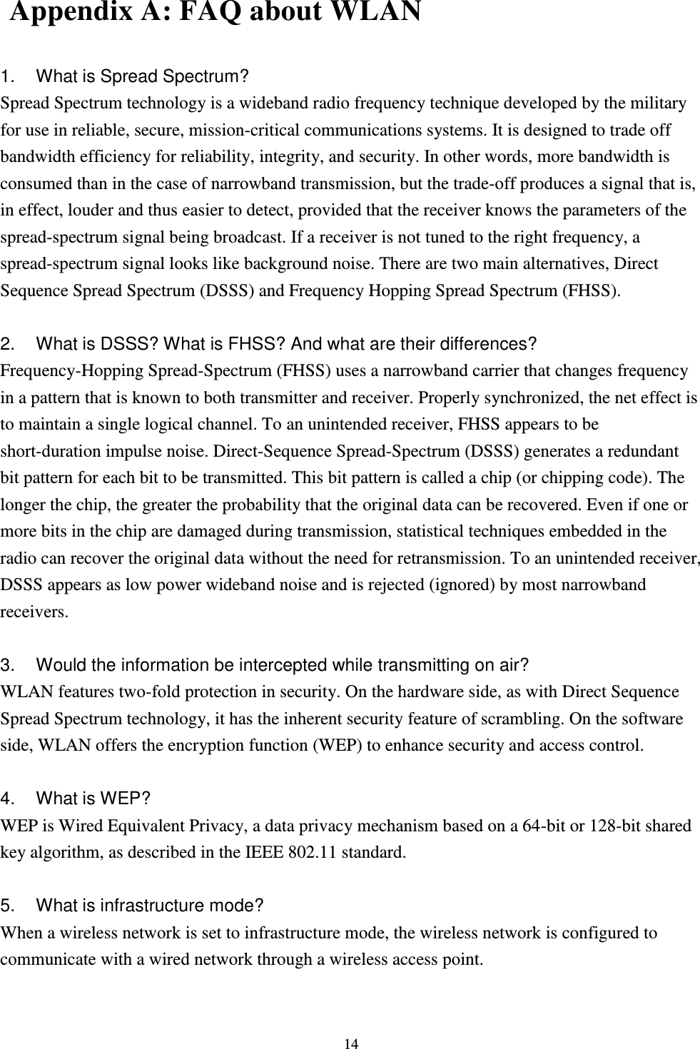  14  Appendix A: FAQ about WLAN  1.  What is Spread Spectrum? Spread Spectrum technology is a wideband radio frequency technique developed by the military for use in reliable, secure, mission-critical communications systems. It is designed to trade off bandwidth efficiency for reliability, integrity, and security. In other words, more bandwidth is consumed than in the case of narrowband transmission, but the trade-off produces a signal that is, in effect, louder and thus easier to detect, provided that the receiver knows the parameters of the spread-spectrum signal being broadcast. If a receiver is not tuned to the right frequency, a spread-spectrum signal looks like background noise. There are two main alternatives, Direct Sequence Spread Spectrum (DSSS) and Frequency Hopping Spread Spectrum (FHSS).  2.  What is DSSS? What is FHSS? And what are their differences? Frequency-Hopping Spread-Spectrum (FHSS) uses a narrowband carrier that changes frequency in a pattern that is known to both transmitter and receiver. Properly synchronized, the net effect is to maintain a single logical channel. To an unintended receiver, FHSS appears to be short-duration impulse noise. Direct-Sequence Spread-Spectrum (DSSS) generates a redundant bit pattern for each bit to be transmitted. This bit pattern is called a chip (or chipping code). The longer the chip, the greater the probability that the original data can be recovered. Even if one or more bits in the chip are damaged during transmission, statistical techniques embedded in the radio can recover the original data without the need for retransmission. To an unintended receiver, DSSS appears as low power wideband noise and is rejected (ignored) by most narrowband receivers.  3.  Would the information be intercepted while transmitting on air? WLAN features two-fold protection in security. On the hardware side, as with Direct Sequence Spread Spectrum technology, it has the inherent security feature of scrambling. On the software side, WLAN offers the encryption function (WEP) to enhance security and access control.  4.  What is WEP? WEP is Wired Equivalent Privacy, a data privacy mechanism based on a 64-bit or 128-bit shared key algorithm, as described in the IEEE 802.11 standard.    5.  What is infrastructure mode? When a wireless network is set to infrastructure mode, the wireless network is configured to communicate with a wired network through a wireless access point.  