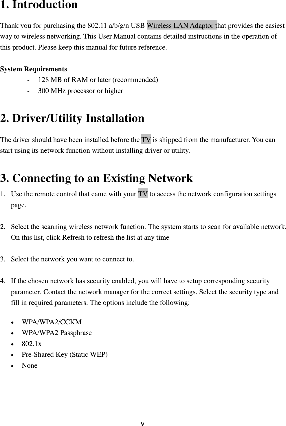  9 1. Introduction Thank you for purchasing the 802.11 a/b/g/n USB Wireless LAN Adaptor that provides the easiest way to wireless networking. This User Manual contains detailed instructions in the operation of this product. Please keep this manual for future reference.    System Requirements - 128 MB of RAM or later (recommended)   - 300 MHz processor or higher  2. Driver/Utility Installation   The driver should have been installed before the TV is shipped from the manufacturer. You can start using its network function without installing driver or utility.  3. Connecting to an Existing Network 1. Use the remote control that came with your TV to access the network configuration settings page.  2. Select the scanning wireless network function. The system starts to scan for available network. On this list, click Refresh to refresh the list at any time  3. Select the network you want to connect to.    4. If the chosen network has security enabled, you will have to setup corresponding security parameter. Contact the network manager for the correct settings. Select the security type and fill in required parameters. The options include the following:  WPA/WPA2/CCKM    WPA/WPA2 Passphrase    802.1x    Pre-Shared Key (Static WEP)    None    