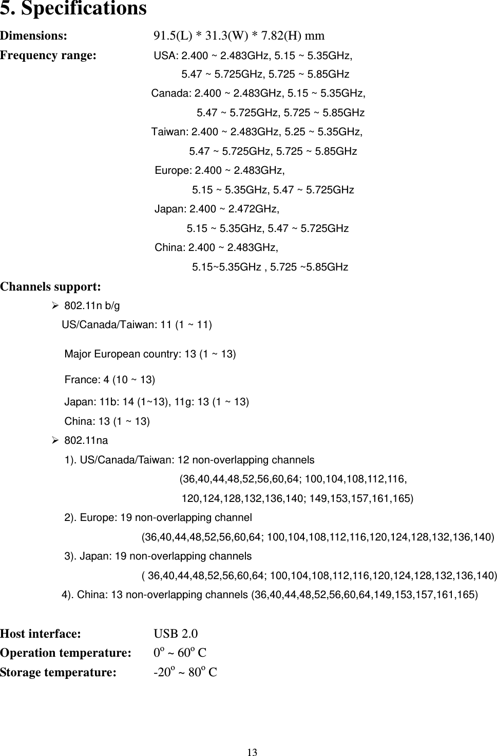  13 5. Specifications     Dimensions:         91.5(L) * 31.3(W) * 7.82(H) mm   Frequency range:      USA: 2.400 ~ 2.483GHz, 5.15 ~ 5.35GHz,   5.47 ~ 5.725GHz, 5.725 ~ 5.85GHz Canada: 2.400 ~ 2.483GHz, 5.15 ~ 5.35GHz,   5.47 ~ 5.725GHz, 5.725 ~ 5.85GHz Taiwan: 2.400 ~ 2.483GHz, 5.25 ~ 5.35GHz,   5.47 ~ 5.725GHz, 5.725 ~ 5.85GHz Europe: 2.400 ~ 2.483GHz,   5.15 ~ 5.35GHz, 5.47 ~ 5.725GHz Japan: 2.400 ~ 2.472GHz,   5.15 ~ 5.35GHz, 5.47 ~ 5.725GHz China: 2.400 ~ 2.483GHz,  5.15~5.35GHz , 5.725 ~5.85GHz Channels support:         802.11n b/g     US/Canada/Taiwan: 11 (1 ~ 11) Major European country: 13 (1 ~ 13) France: 4 (10 ~ 13) Japan: 11b: 14 (1~13), 11g: 13 (1 ~ 13) China: 13 (1 ~ 13)   802.11na 1). US/Canada/Taiwan: 12 non-overlapping channels   (36,40,44,48,52,56,60,64; 100,104,108,112,116, 120,124,128,132,136,140; 149,153,157,161,165) 2). Europe: 19 non-overlapping channel (36,40,44,48,52,56,60,64; 100,104,108,112,116,120,124,128,132,136,140)   3). Japan: 19 non-overlapping channels   ( 36,40,44,48,52,56,60,64; 100,104,108,112,116,120,124,128,132,136,140) 4). China: 13 non-overlapping channels (36,40,44,48,52,56,60,64,149,153,157,161,165)  Host interface:      USB 2.0 Operation temperature:    0o ~ 60o C   Storage temperature:     -20o ~ 80o C  