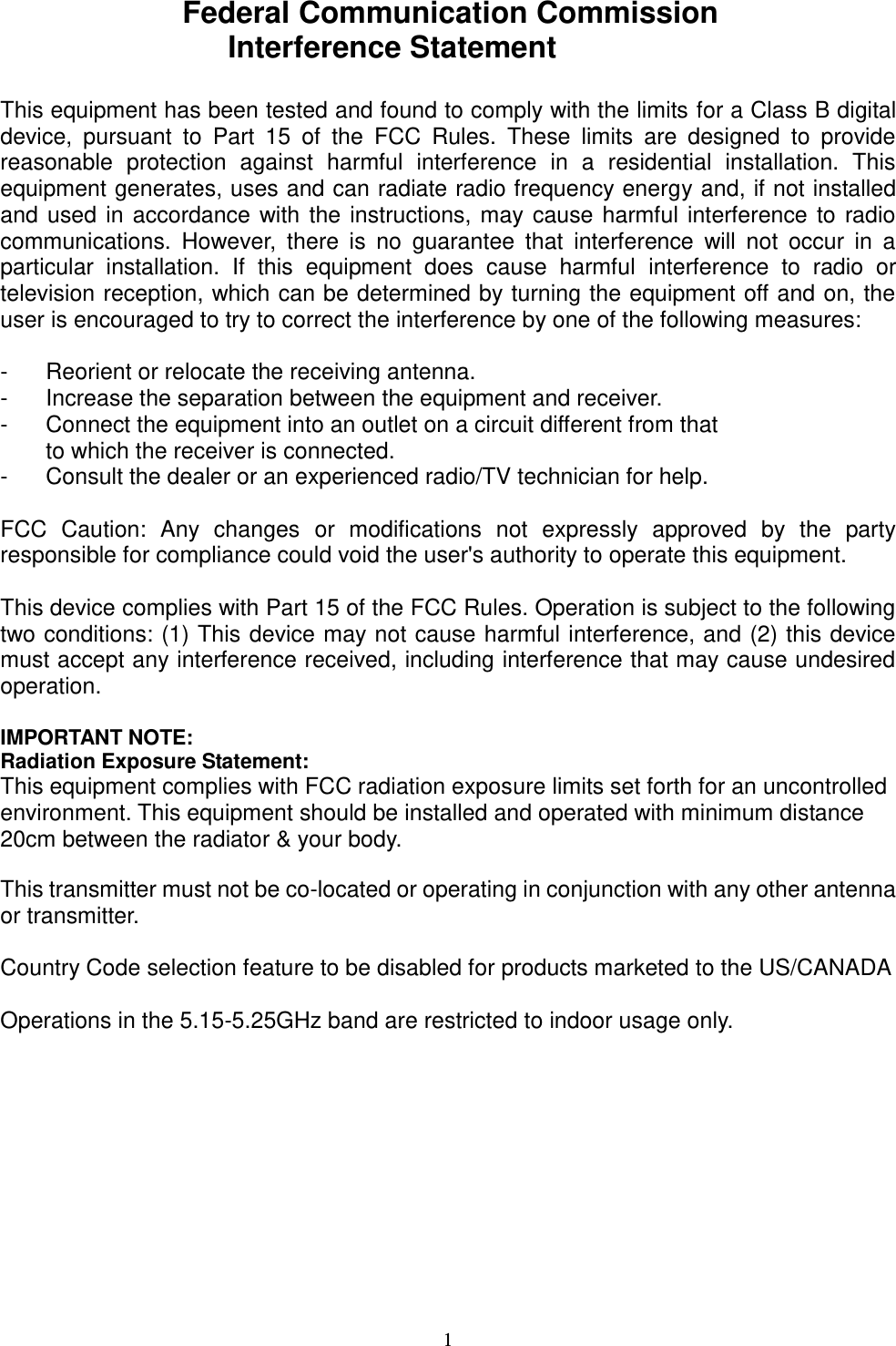  1 Federal Communication Commission Interference Statement  This equipment has been tested and found to comply with the limits for a Class B digital device,  pursuant  to  Part  15  of  the  FCC  Rules.  These  limits  are  designed  to  provide reasonable  protection  against  harmful  interference  in  a  residential  installation.  This equipment generates, uses and can radiate radio frequency energy and, if not installed and used in accordance with the instructions, may cause harmful interference to radio communications.  However,  there  is  no  guarantee  that  interference  will  not  occur  in  a particular  installation.  If  this  equipment  does  cause  harmful  interference  to  radio  or television reception, which can be determined by turning the equipment off and on, the user is encouraged to try to correct the interference by one of the following measures:  -  Reorient or relocate the receiving antenna. -  Increase the separation between the equipment and receiver. -  Connect the equipment into an outlet on a circuit different from that to which the receiver is connected. -  Consult the dealer or an experienced radio/TV technician for help.  FCC  Caution:  Any  changes  or  modifications  not  expressly  approved  by  the  party responsible for compliance could void the user&apos;s authority to operate this equipment.  This device complies with Part 15 of the FCC Rules. Operation is subject to the following two conditions: (1) This device may not cause harmful interference, and (2) this device must accept any interference received, including interference that may cause undesired operation.  IMPORTANT NOTE: Radiation Exposure Statement: This equipment complies with FCC radiation exposure limits set forth for an uncontrolled environment. This equipment should be installed and operated with minimum distance 20cm between the radiator &amp; your body.  This transmitter must not be co-located or operating in conjunction with any other antenna or transmitter.  Country Code selection feature to be disabled for products marketed to the US/CANADA  Operations in the 5.15-5.25GHz band are restricted to indoor usage only.    