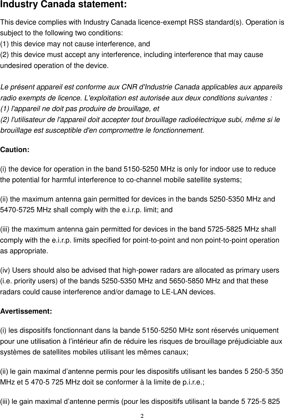  2 Industry Canada statement: This device complies with Industry Canada licence-exempt RSS standard(s). Operation is subject to the following two conditions:   (1) this device may not cause interference, and   (2) this device must accept any interference, including interference that may cause undesired operation of the device.  Le présent appareil est conforme aux CNR d&apos;Industrie Canada applicables aux appareils radio exempts de licence. L&apos;exploitation est autorisée aux deux conditions suivantes :   (1) l&apos;appareil ne doit pas produire de brouillage, et   (2) l&apos;utilisateur de l&apos;appareil doit accepter tout brouillage radioélectrique subi, même si le brouillage est susceptible d&apos;en compromettre le fonctionnement. Caution: (i) the device for operation in the band 5150-5250 MHz is only for indoor use to reduce the potential for harmful interference to co-channel mobile satellite systems; (ii) the maximum antenna gain permitted for devices in the bands 5250-5350 MHz and 5470-5725 MHz shall comply with the e.i.r.p. limit; and (iii) the maximum antenna gain permitted for devices in the band 5725-5825 MHz shall comply with the e.i.r.p. limits specified for point-to-point and non point-to-point operation as appropriate. (iv) Users should also be advised that high-power radars are allocated as primary users (i.e. priority users) of the bands 5250-5350 MHz and 5650-5850 MHz and that these radars could cause interference and/or damage to LE-LAN devices. Avertissement: (i) les dispositifs fonctionnant dans la bande 5150-5250 MHz sont réservés uniquement pour une utilisation à l’intérieur afin de réduire les risques de brouillage préjudiciable aux systèmes de satellites mobiles utilisant les mêmes canaux; (ii) le gain maximal d’antenne permis pour les dispositifs utilisant les bandes 5 250-5 350 MHz et 5 470-5 725 MHz doit se conformer à la limite de p.i.r.e.; (iii) le gain maximal d’antenne permis (pour les dispositifs utilisant la bande 5 725-5 825 