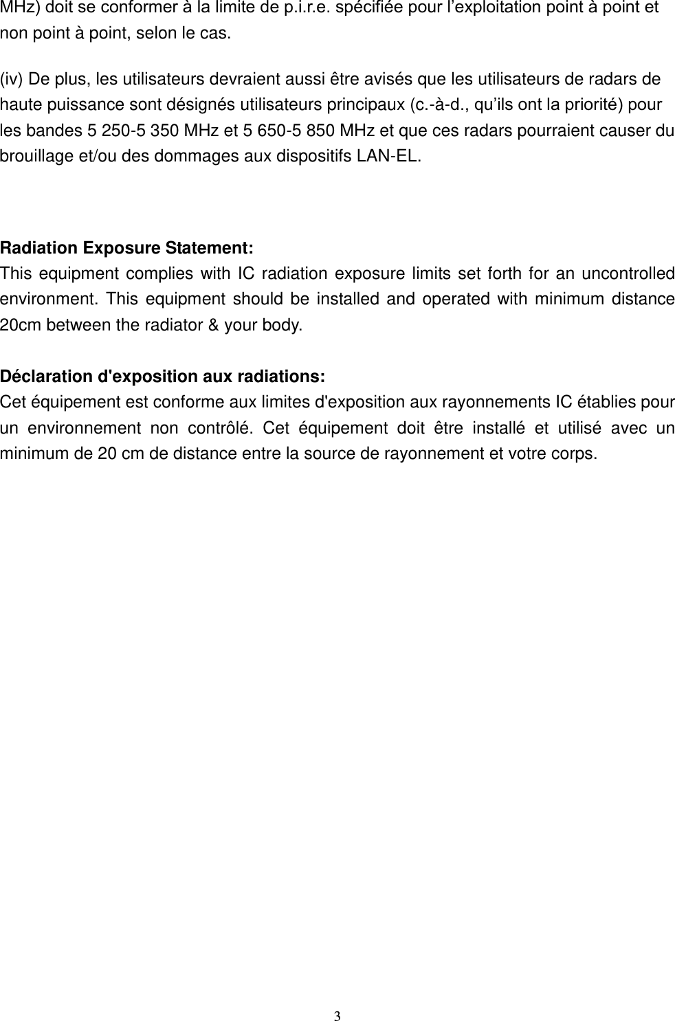  3 MHz) doit se conformer à la limite de p.i.r.e. spécifiée pour l’exploitation point à point et non point à point, selon le cas. (iv) De plus, les utilisateurs devraient aussi être avisés que les utilisateurs de radars de haute puissance sont désignés utilisateurs principaux (c.-à-d., qu’ils ont la priorité) pour les bandes 5 250-5 350 MHz et 5 650-5 850 MHz et que ces radars pourraient causer du brouillage et/ou des dommages aux dispositifs LAN-EL.  Radiation Exposure Statement: This equipment complies with IC radiation exposure limits set forth for an uncontrolled environment. This equipment should be installed and operated with minimum distance 20cm between the radiator &amp; your body.  Déclaration d&apos;exposition aux radiations: Cet équipement est conforme aux limites d&apos;exposition aux rayonnements IC établies pour un  environnement  non  contrôlé.  Cet  équipement  doit  être  installé  et  utilisé  avec  un minimum de 20 cm de distance entre la source de rayonnement et votre corps.  