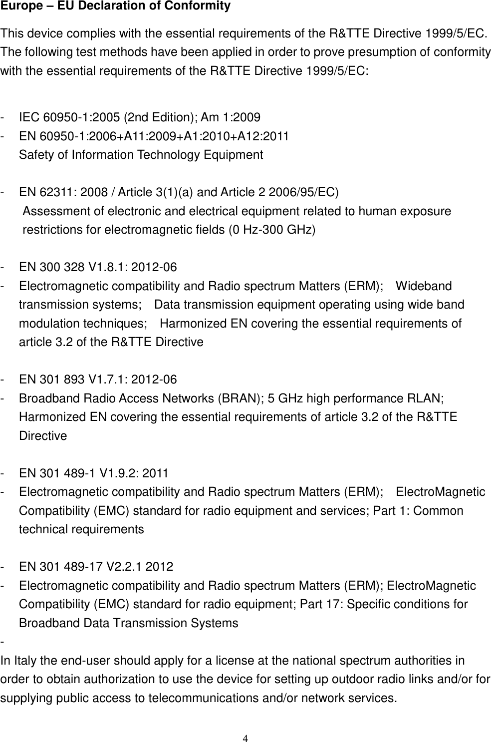  4 Europe – EU Declaration of Conformity This device complies with the essential requirements of the R&amp;TTE Directive 1999/5/EC. The following test methods have been applied in order to prove presumption of conformity with the essential requirements of the R&amp;TTE Directive 1999/5/EC:  -  IEC 60950-1:2005 (2nd Edition); Am 1:2009 -  EN 60950-1:2006+A11:2009+A1:2010+A12:2011 Safety of Information Technology Equipment  -  EN 62311: 2008 / Article 3(1)(a) and Article 2 2006/95/EC)     Assessment of electronic and electrical equipment related to human exposure restrictions for electromagnetic fields (0 Hz-300 GHz)    -  EN 300 328 V1.8.1: 2012-06 -  Electromagnetic compatibility and Radio spectrum Matters (ERM);  Wideband transmission systems;  Data transmission equipment operating using wide band modulation techniques;  Harmonized EN covering the essential requirements of article 3.2 of the R&amp;TTE Directive  -  EN 301 893 V1.7.1: 2012-06 -  Broadband Radio Access Networks (BRAN); 5 GHz high performance RLAN; Harmonized EN covering the essential requirements of article 3.2 of the R&amp;TTE Directive  -  EN 301 489-1 V1.9.2: 2011 -  Electromagnetic compatibility and Radio spectrum Matters (ERM);    ElectroMagnetic Compatibility (EMC) standard for radio equipment and services; Part 1: Common technical requirements   -  EN 301 489-17 V2.2.1 2012 -  Electromagnetic compatibility and Radio spectrum Matters (ERM); ElectroMagnetic Compatibility (EMC) standard for radio equipment; Part 17: Specific conditions for Broadband Data Transmission Systems  -   In Italy the end-user should apply for a license at the national spectrum authorities in order to obtain authorization to use the device for setting up outdoor radio links and/or for supplying public access to telecommunications and/or network services. 