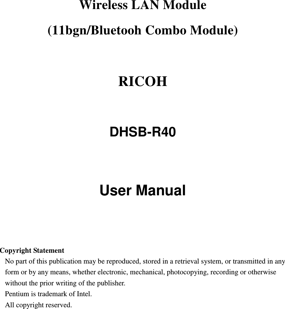 Wireless LAN Module     (11bgn/Bluetooh Combo Module)    RICOH    DHSB-R40     User Manual     Copyright Statement No part of this publication may be reproduced, stored in a retrieval system, or transmitted in any form or by any means, whether electronic, mechanical, photocopying, recording or otherwise without the prior writing of the publisher. Pentium is trademark of Intel.   All copyright reserved.  