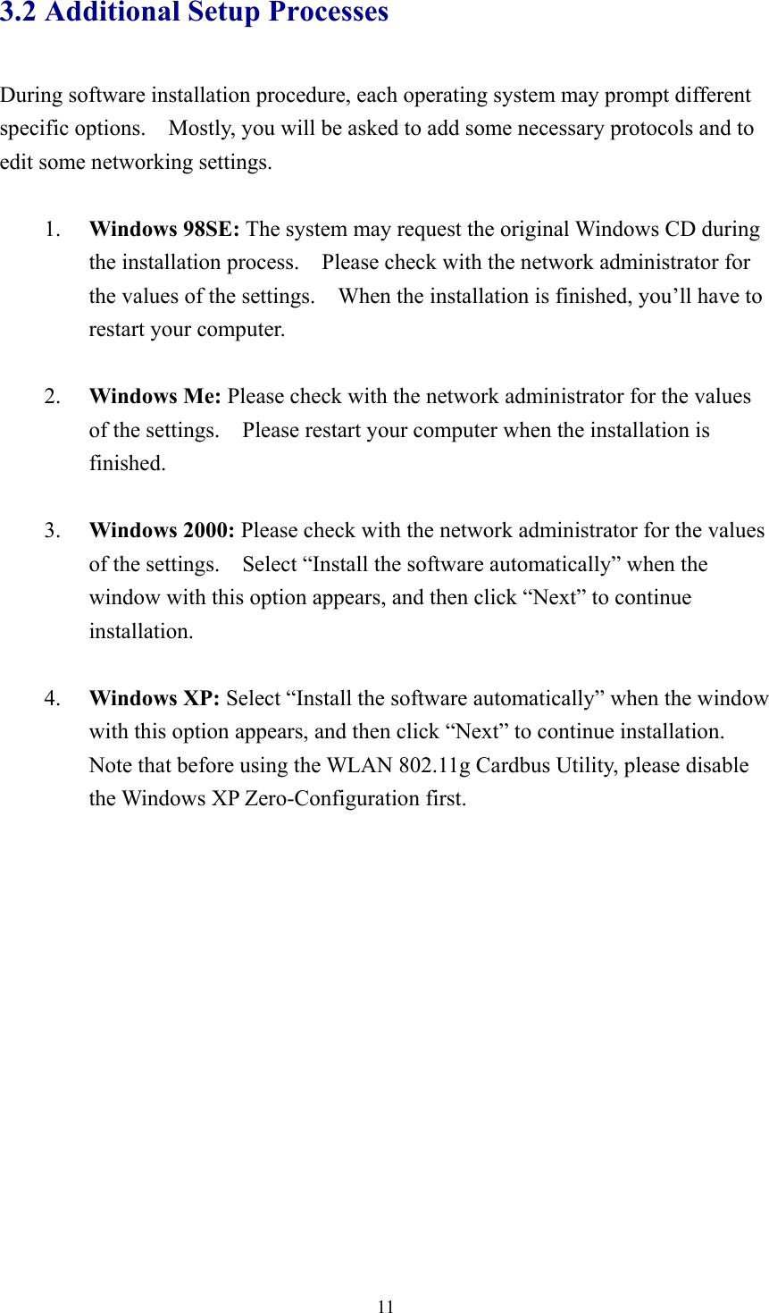  113.2 Additional Setup Processes  During software installation procedure, each operating system may prompt different specific options.    Mostly, you will be asked to add some necessary protocols and to edit some networking settings.  1.  Windows 98SE: The system may request the original Windows CD during the installation process.    Please check with the network administrator for the values of the settings.    When the installation is finished, you’ll have to restart your computer.  2.  Windows Me: Please check with the network administrator for the values of the settings.    Please restart your computer when the installation is finished.  3.  Windows 2000: Please check with the network administrator for the values of the settings.  Select “Install the software automatically” when the window with this option appears, and then click “Next” to continue installation.  4.  Windows XP: Select “Install the software automatically” when the window with this option appears, and then click “Next” to continue installation.   Note that before using the WLAN 802.11g Cardbus Utility, please disable the Windows XP Zero-Configuration first.  