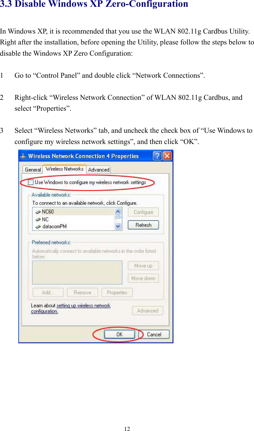  123.3 Disable Windows XP Zero-Configuration  In Windows XP, it is recommended that you use the WLAN 802.11g Cardbus Utility.   Right after the installation, before opening the Utility, please follow the steps below to disable the Windows XP Zero Configuration:  1  Go to “Control Panel” and double click “Network Connections”.  2  Right-click “Wireless Network Connection” of WLAN 802.11g Cardbus, and select “Properties”.  3  Select “Wireless Networks” tab, and uncheck the check box of “Use Windows to configure my wireless network settings”, and then click “OK”.   