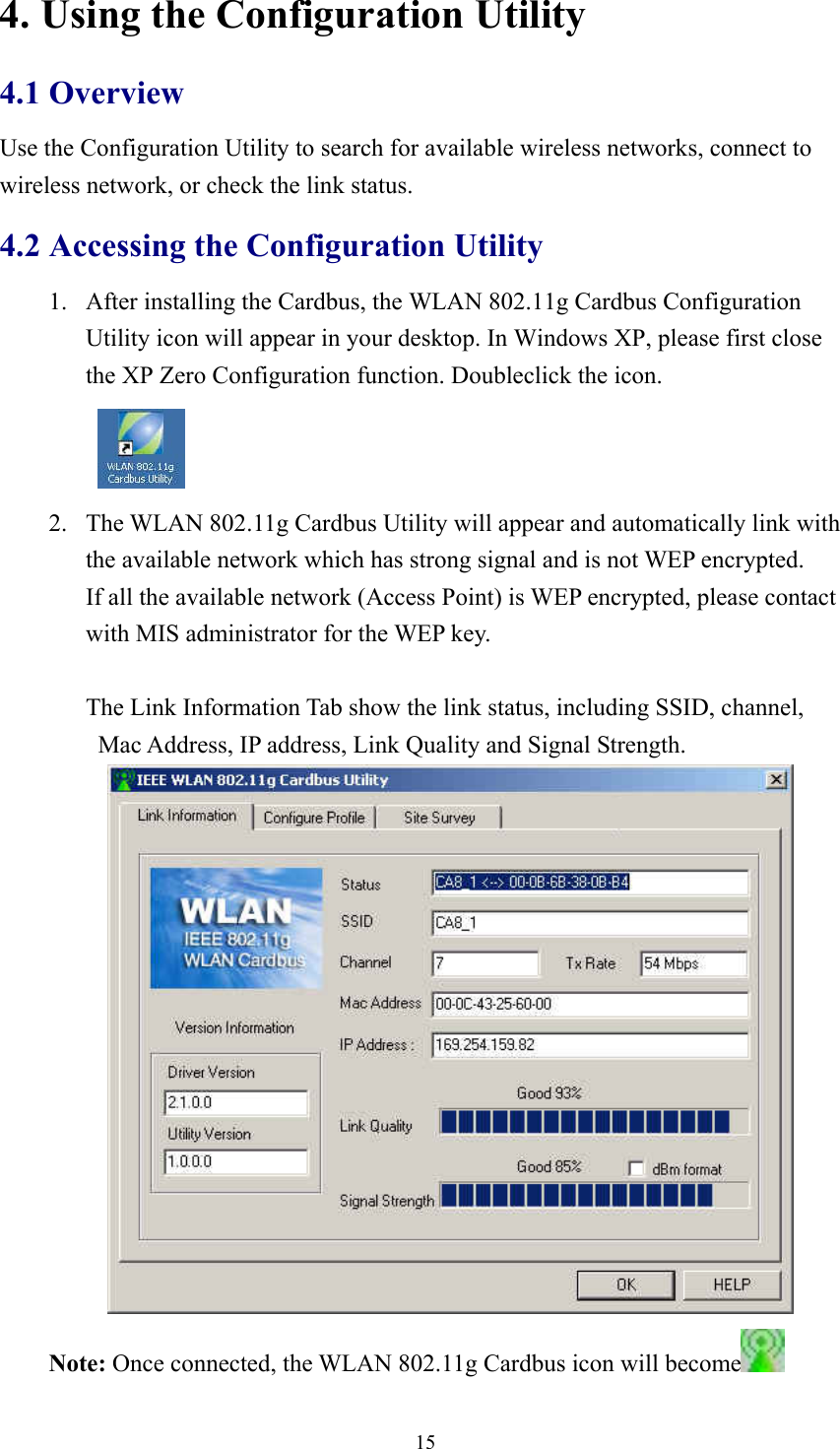  154. Using the Configuration Utility 4.1 Overview Use the Configuration Utility to search for available wireless networks, connect to wireless network, or check the link status. 4.2 Accessing the Configuration Utility 1.  After installing the Cardbus, the WLAN 802.11g Cardbus Configuration Utility icon will appear in your desktop. In Windows XP, please first close the XP Zero Configuration function. Doubleclick the icon.    2.  The WLAN 802.11g Cardbus Utility will appear and automatically link with the available network which has strong signal and is not WEP encrypted.   If all the available network (Access Point) is WEP encrypted, please contact with MIS administrator for the WEP key.                The Link Information Tab show the link status, including SSID, channel, Mac Address, IP address, Link Quality and Signal Strength.  Note: Once connected, the WLAN 802.11g Cardbus icon will become  