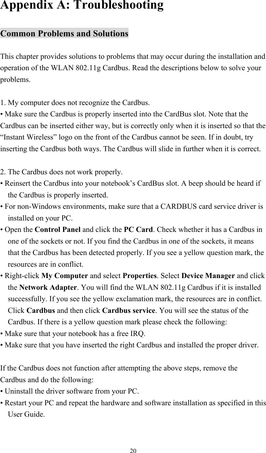  20Appendix A: Troubleshooting  Common Problems and Solutions  This chapter provides solutions to problems that may occur during the installation and operation of the WLAN 802.11g Cardbus. Read the descriptions below to solve your problems.  1. My computer does not recognize the Cardbus. • Make sure the Cardbus is properly inserted into the CardBus slot. Note that the Cardbus can be inserted either way, but is correctly only when it is inserted so that the “Instant Wireless” logo on the front of the Cardbus cannot be seen. If in doubt, try inserting the Cardbus both ways. The Cardbus will slide in further when it is correct.  2. The Cardbus does not work properly. • Reinsert the Cardbus into your notebook’s CardBus slot. A beep should be heard if the Cardbus is properly inserted. • For non-Windows environments, make sure that a CARDBUS card service driver is installed on your PC. • Open the Control Panel and click the PC Card. Check whether it has a Cardbus in one of the sockets or not. If you find the Cardbus in one of the sockets, it means that the Cardbus has been detected properly. If you see a yellow question mark, the resources are in conflict. • Right-click My Computer and select Properties. Select Device Manager and click the Network Adapter. You will find the WLAN 802.11g Cardbus if it is installed successfully. If you see the yellow exclamation mark, the resources are in conflict. Click Cardbus and then click Cardbus service. You will see the status of the Cardbus. If there is a yellow question mark please check the following: • Make sure that your notebook has a free IRQ. • Make sure that you have inserted the right Cardbus and installed the proper driver.  If the Cardbus does not function after attempting the above steps, remove the Cardbus and do the following: • Uninstall the driver software from your PC. • Restart your PC and repeat the hardware and software installation as specified in this User Guide. 
