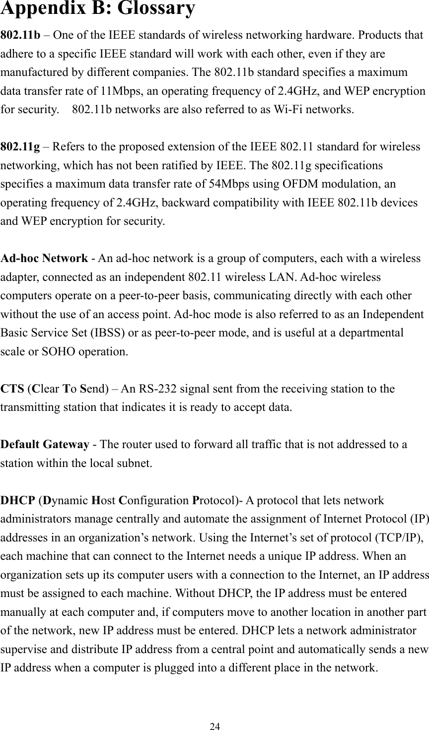  24Appendix B: Glossary 802.11b – One of the IEEE standards of wireless networking hardware. Products that adhere to a specific IEEE standard will work with each other, even if they are manufactured by different companies. The 802.11b standard specifies a maximum data transfer rate of 11Mbps, an operating frequency of 2.4GHz, and WEP encryption for security.    802.11b networks are also referred to as Wi-Fi networks.  802.11g – Refers to the proposed extension of the IEEE 802.11 standard for wireless networking, which has not been ratified by IEEE. The 802.11g specifications   specifies a maximum data transfer rate of 54Mbps using OFDM modulation, an operating frequency of 2.4GHz, backward compatibility with IEEE 802.11b devices and WEP encryption for security.  Ad-hoc Network - An ad-hoc network is a group of computers, each with a wireless adapter, connected as an independent 802.11 wireless LAN. Ad-hoc wireless computers operate on a peer-to-peer basis, communicating directly with each other without the use of an access point. Ad-hoc mode is also referred to as an Independent Basic Service Set (IBSS) or as peer-to-peer mode, and is useful at a departmental scale or SOHO operation.  CTS (Clear To Send) – An RS-232 signal sent from the receiving station to the transmitting station that indicates it is ready to accept data.  Default Gateway - The router used to forward all traffic that is not addressed to a station within the local subnet.  DHCP (Dynamic Host Configuration Protocol)- A protocol that lets network administrators manage centrally and automate the assignment of Internet Protocol (IP) addresses in an organization’s network. Using the Internet’s set of protocol (TCP/IP), each machine that can connect to the Internet needs a unique IP address. When an organization sets up its computer users with a connection to the Internet, an IP address must be assigned to each machine. Without DHCP, the IP address must be entered manually at each computer and, if computers move to another location in another part of the network, new IP address must be entered. DHCP lets a network administrator supervise and distribute IP address from a central point and automatically sends a new IP address when a computer is plugged into a different place in the network.  