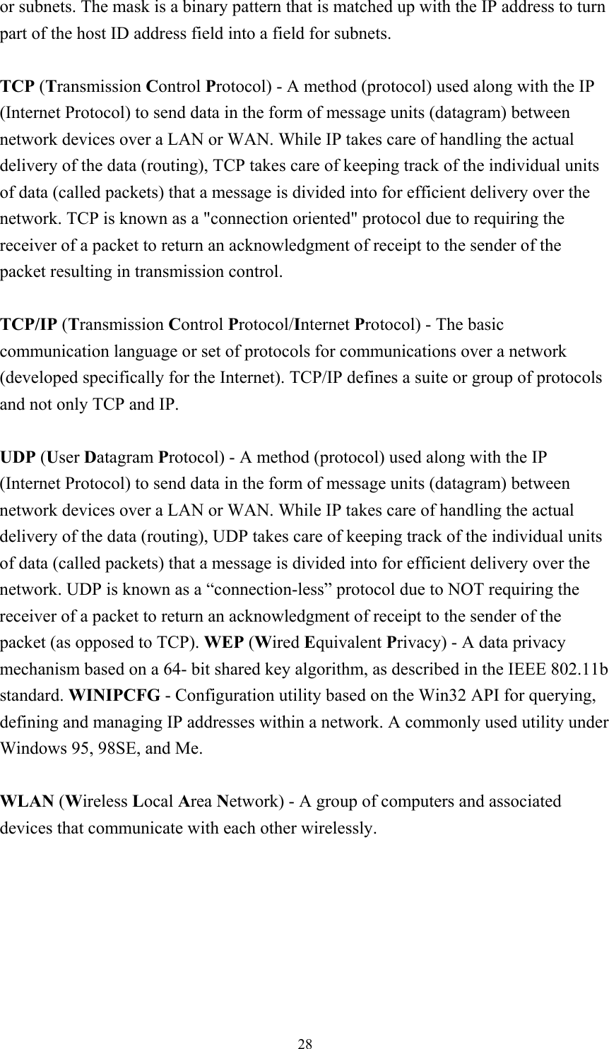  28or subnets. The mask is a binary pattern that is matched up with the IP address to turn part of the host ID address field into a field for subnets.    TCP (Transmission Control Protocol) - A method (protocol) used along with the IP (Internet Protocol) to send data in the form of message units (datagram) between network devices over a LAN or WAN. While IP takes care of handling the actual delivery of the data (routing), TCP takes care of keeping track of the individual units of data (called packets) that a message is divided into for efficient delivery over the network. TCP is known as a &quot;connection oriented&quot; protocol due to requiring the receiver of a packet to return an acknowledgment of receipt to the sender of the packet resulting in transmission control.  TCP/IP (Transmission Control Protocol/Internet Protocol) - The basic communication language or set of protocols for communications over a network (developed specifically for the Internet). TCP/IP defines a suite or group of protocols and not only TCP and IP.  UDP (User Datagram Protocol) - A method (protocol) used along with the IP (Internet Protocol) to send data in the form of message units (datagram) between network devices over a LAN or WAN. While IP takes care of handling the actual delivery of the data (routing), UDP takes care of keeping track of the individual units of data (called packets) that a message is divided into for efficient delivery over the network. UDP is known as a “connection-less” protocol due to NOT requiring the receiver of a packet to return an acknowledgment of receipt to the sender of the packet (as opposed to TCP). WEP (Wired Equivalent Privacy) - A data privacy mechanism based on a 64- bit shared key algorithm, as described in the IEEE 802.11b standard. WINIPCFG - Configuration utility based on the Win32 API for querying, defining and managing IP addresses within a network. A commonly used utility under Windows 95, 98SE, and Me.  WLAN (Wireless Local Area Network) - A group of computers and associated devices that communicate with each other wirelessly.  
