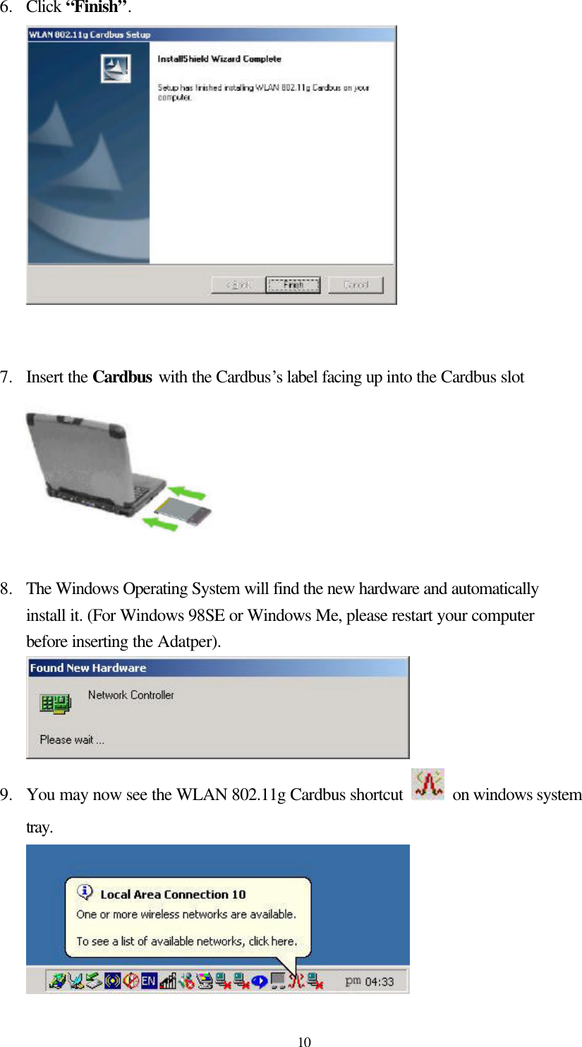  10 6.  Click “Finish”.    7.  Insert the Cardbus with the Cardbus’s label facing up into the Cardbus slot   8.  The Windows Operating System will find the new hardware and automatically install it. (For Windows 98SE or Windows Me, please restart your computer before inserting the Adatper).  9.  You may now see the WLAN 802.11g Cardbus shortcut   on windows system tray.        