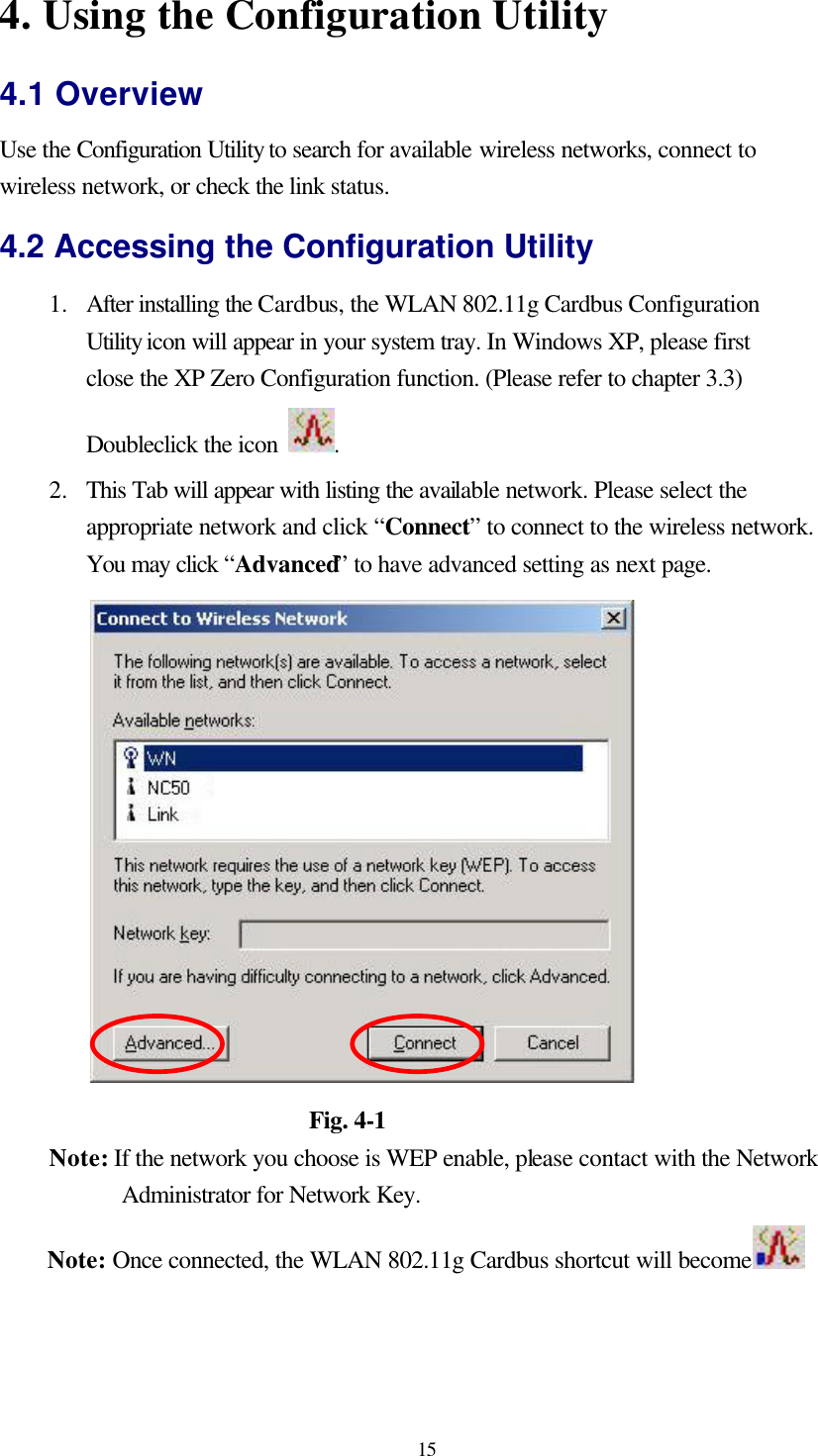  15 4. Using the Configuration Utility 4.1 Overview Use the Configuration Utility to search for available wireless networks, connect to wireless network, or check the link status. 4.2 Accessing the Configuration Utility 1.  After installing the Cardbus, the WLAN 802.11g Cardbus Configuration Utility icon will appear in your system tray. In Windows XP, please first close the XP Zero Configuration function. (Please refer to chapter 3.3) Doubleclick the icon  .   2.  This Tab will appear with listing the available network. Please select the appropriate network and click “Connect” to connect to the wireless network. You may click “Advanced” to have advanced setting as next page.                       Fig. 4-1 Note: If the network you choose is WEP enable, please contact with the Network Administrator for Network Key. Note: Once connected, the WLAN 802.11g Cardbus shortcut will become   