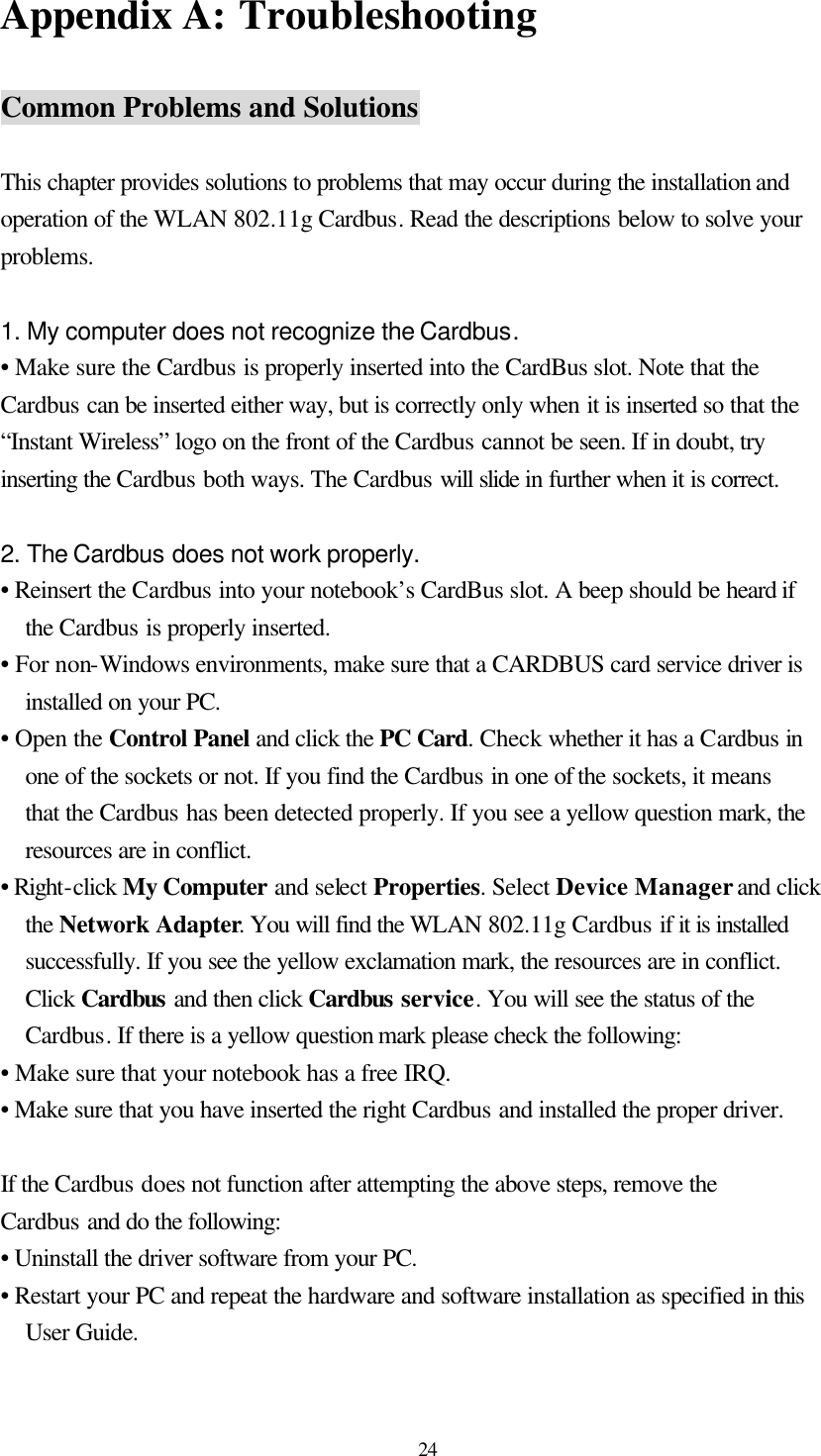  24 Appendix A: Troubleshooting  Common Problems and Solutions  This chapter provides solutions to problems that may occur during the installation and operation of the WLAN 802.11g Cardbus. Read the descriptions below to solve your problems.  1. My computer does not recognize the Cardbus. • Make sure the Cardbus is properly inserted into the CardBus slot. Note that the Cardbus can be inserted either way, but is correctly only when it is inserted so that the “Instant Wireless” logo on the front of the Cardbus cannot be seen. If in doubt, try inserting the Cardbus both ways. The Cardbus will slide in further when it is correct.  2. The Cardbus does not work properly. • Reinsert the Cardbus into your notebook’s CardBus slot. A beep should be heard if the Cardbus is properly inserted. • For non-Windows environments, make sure that a CARDBUS card service driver is installed on your PC. • Open the Control Panel and click the PC Card. Check whether it has a Cardbus in one of the sockets or not. If you find the Cardbus in one of the sockets, it means that the Cardbus has been detected properly. If you see a yellow question mark, the resources are in conflict. • Right-click My Computer and select Properties. Select Device Manager and click the Network Adapter. You will find the WLAN 802.11g Cardbus if it is installed successfully. If you see the yellow exclamation mark, the resources are in conflict. Click Cardbus and then click Cardbus service. You will see the status of the Cardbus. If there is a yellow question mark please check the following: • Make sure that your notebook has a free IRQ. • Make sure that you have inserted the right Cardbus and installed the proper driver.  If the Cardbus does not function after attempting the above steps, remove the Cardbus and do the following: • Uninstall the driver software from your PC. • Restart your PC and repeat the hardware and software installation as specified in this User Guide. 