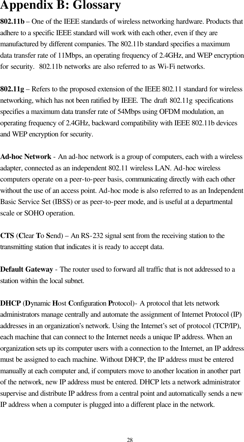  28 Appendix B: Glossary 802.11b – One of the IEEE standards of wireless networking hardware. Products that adhere to a specific IEEE standard will work with each other, even if they are manufactured by different companies. The 802.11b standard specifies a maximum data transfer rate of 11Mbps, an operating frequency of 2.4GHz, and WEP encryption for security.  802.11b networks are also referred to as Wi-Fi networks.  802.11g – Refers to the proposed extension of the IEEE 802.11 standard for wireless networking, which has not been ratified by IEEE. The draft 802.11g specifications  specifies a maximum data transfer rate of 54Mbps using OFDM modulation, an operating frequency of 2.4GHz, backward compatibility with IEEE 802.11b devices and WEP encryption for security.  Ad-hoc Network - An ad-hoc network is a group of computers, each with a wireless adapter, connected as an independent 802.11 wireless LAN. Ad-hoc wireless computers operate on a peer-to-peer basis, communicating directly with each other without the use of an access point. Ad-hoc mode is also referred to as an Independent Basic Service Set (IBSS) or as peer-to-peer mode, and is useful at a departmental scale or SOHO operation.  CTS (Clear To Send) – An RS-232 signal sent from the receiving station to the transmitting station that indicates it is ready to accept data.  Default Gateway - The router used to forward all traffic that is not addressed to a station within the local subnet.  DHCP (Dynamic Host Configuration Protocol)- A protocol that lets network administrators manage centrally and automate the assignment of Internet Protocol (IP) addresses in an organization’s network. Using the Internet’s set of protocol (TCP/IP), each machine that can connect to the Internet needs a unique IP address. When an organization sets up its computer users with a connection to the Internet, an IP address must be assigned to each machine. Without DHCP, the IP address must be entered manually at each computer and, if computers move to another location in another part of the network, new IP address must be entered. DHCP lets a network administrator supervise and distribute IP address from a central point and automatically sends a new IP address when a computer is plugged into a different place in the network.  