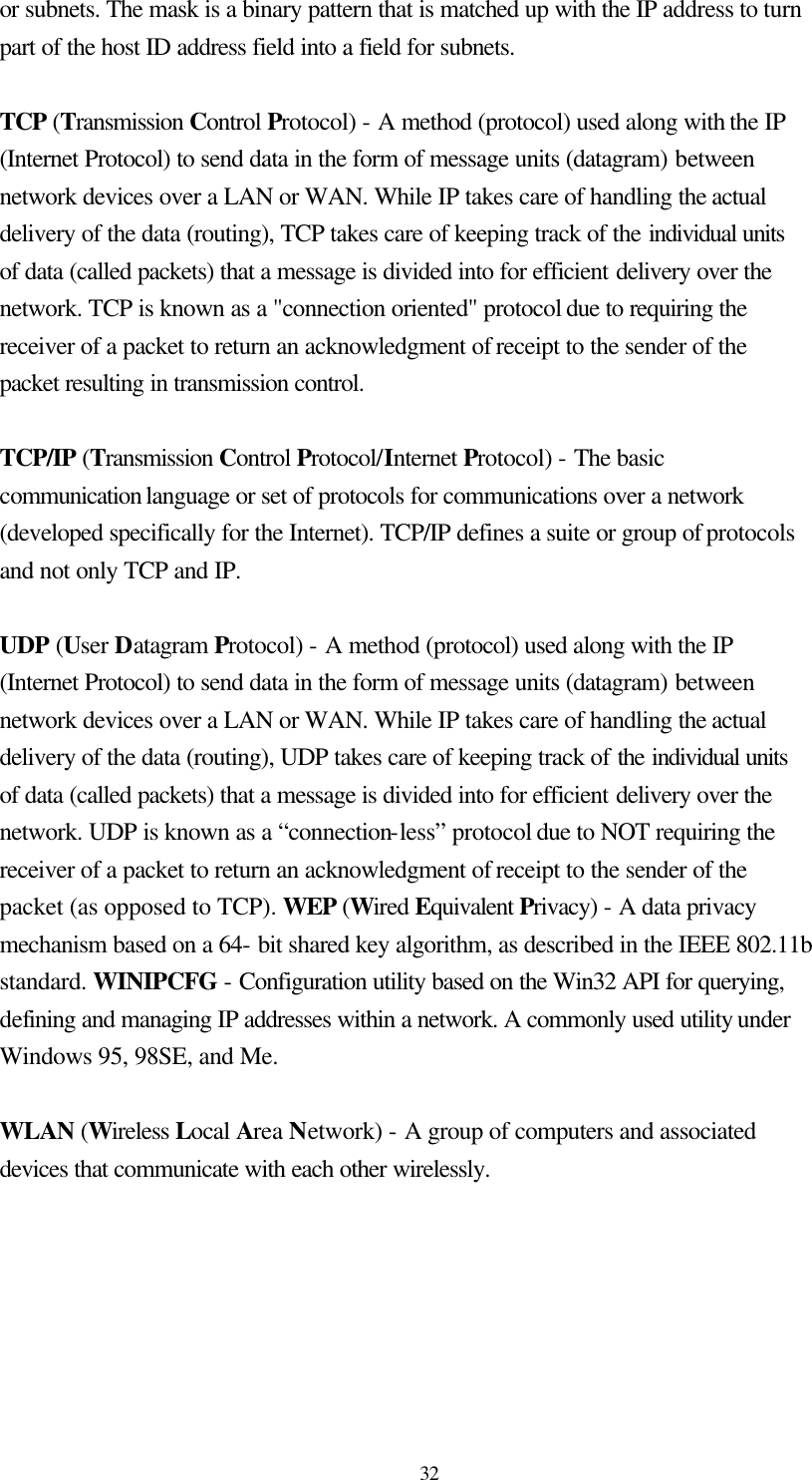  32 or subnets. The mask is a binary pattern that is matched up with the IP address to turn part of the host ID address field into a field for subnets.    TCP (Transmission Control Protocol) - A method (protocol) used along with the IP (Internet Protocol) to send data in the form of message units (datagram) between network devices over a LAN or WAN. While IP takes care of handling the actual delivery of the data (routing), TCP takes care of keeping track of the individual units of data (called packets) that a message is divided into for efficient delivery over the network. TCP is known as a &quot;connection oriented&quot; protocol due to requiring the receiver of a packet to return an acknowledgment of receipt to the sender of the packet resulting in transmission control.  TCP/IP (Transmission Control Protocol/Internet Protocol) - The basic communication language or set of protocols for communications over a network (developed specifically for the Internet). TCP/IP defines a suite or group of protocols and not only TCP and IP.  UDP (User Datagram Protocol) - A method (protocol) used along with the IP (Internet Protocol) to send data in the form of message units (datagram) between network devices over a LAN or WAN. While IP takes care of handling the actual delivery of the data (routing), UDP takes care of keeping track of the individual units of data (called packets) that a message is divided into for efficient delivery over the network. UDP is known as a “connection-less” protocol due to NOT requiring the receiver of a packet to return an acknowledgment of receipt to the sender of the packet (as opposed to TCP). WEP (Wired Equivalent Privacy) - A data privacy mechanism based on a 64- bit shared key algorithm, as described in the IEEE 802.11b standard. WINIPCFG - Configuration utility based on the Win32 API for querying, defining and managing IP addresses within a network. A commonly used utility under Windows 95, 98SE, and Me.  WLAN (Wireless Local Area Network) - A group of computers and associated devices that communicate with each other wirelessly.  