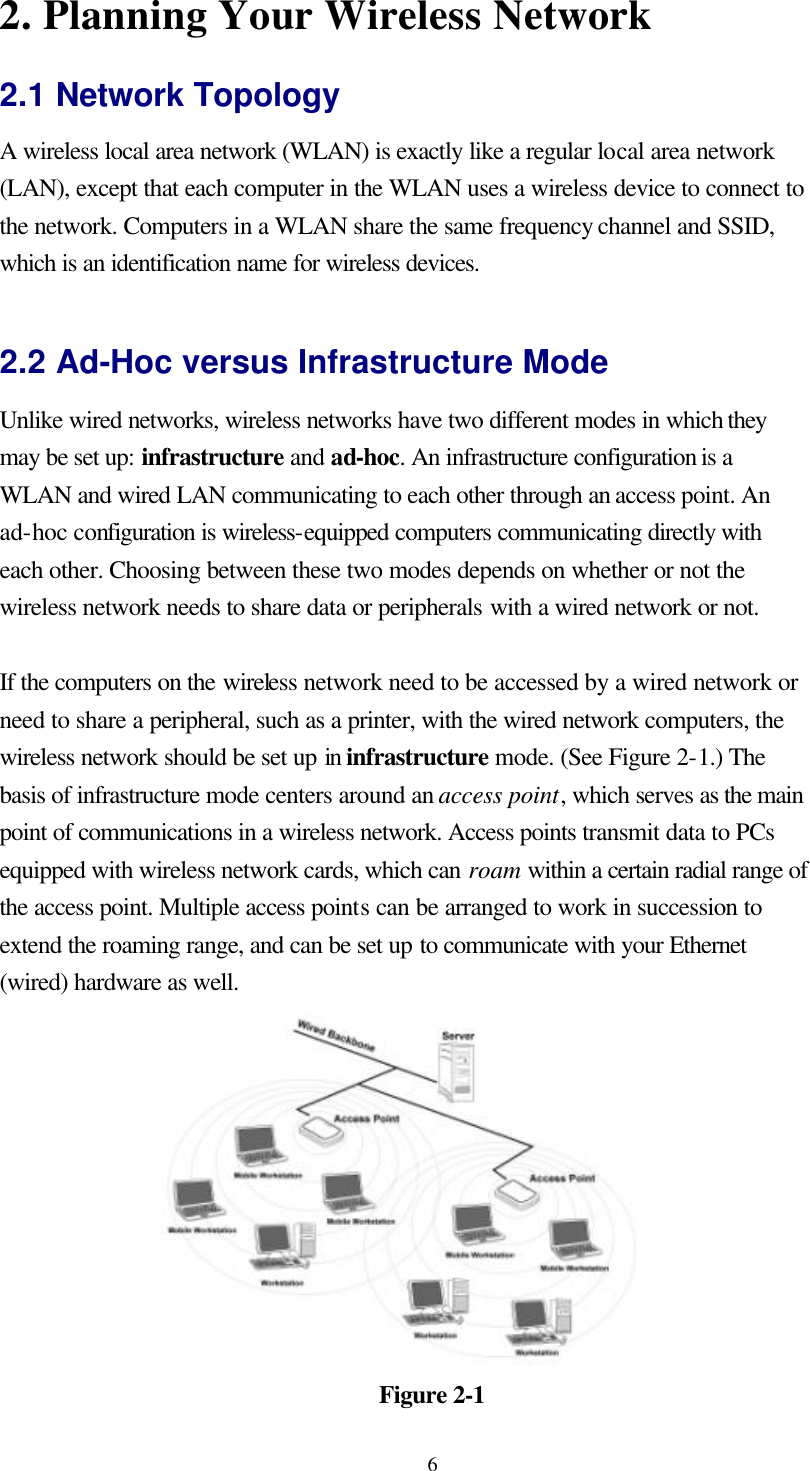  62. Planning Your Wireless Network 2.1 Network Topology A wireless local area network (WLAN) is exactly like a regular local area network (LAN), except that each computer in the WLAN uses a wireless device to connect to the network. Computers in a WLAN share the same frequency channel and SSID, which is an identification name for wireless devices.  2.2 Ad-Hoc versus Infrastructure Mode Unlike wired networks, wireless networks have two different modes in which they may be set up: infrastructure and ad-hoc. An infrastructure configuration is a WLAN and wired LAN communicating to each other through an access point. An ad-hoc configuration is wireless-equipped computers communicating directly with each other. Choosing between these two modes depends on whether or not the wireless network needs to share data or peripherals with a wired network or not.  If the computers on the wireless network need to be accessed by a wired network or need to share a peripheral, such as a printer, with the wired network computers, the wireless network should be set up in infrastructure mode. (See Figure 2-1.) The basis of infrastructure mode centers around an access point, which serves as the main point of communications in a wireless network. Access points transmit data to PCs equipped with wireless network cards, which can roam within a certain radial range of the access point. Multiple access points can be arranged to work in succession to extend the roaming range, and can be set up to communicate with your Ethernet (wired) hardware as well.   Figure 2-1 