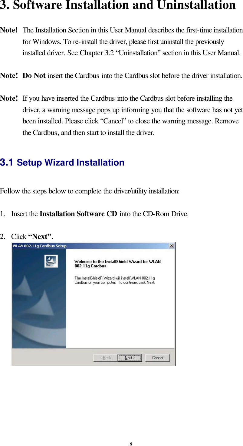  83. Software Installation and Uninstallation    Note!   The Installation Section in this User Manual describes the first-time installation for Windows. To re-install the driver, please first uninstall the previously installed driver. See Chapter 3.2 “Uninstallation” section in this User Manual.  Note! Do Not insert the Cardbus into the Cardbus slot before the driver installation.  Note! If you have inserted the Cardbus into the Cardbus slot before installing the driver, a warning message pops up informing you that the software has not yet been installed. Please click “Cancel” to close the warning message. Remove the Cardbus, and then start to install the driver.  3.1 Setup Wizard Installation  Follow the steps below to complete the driver/utility installation:  1.  Insert the Installation Software CD into the CD-Rom Drive.  2.  Click “Next”.   