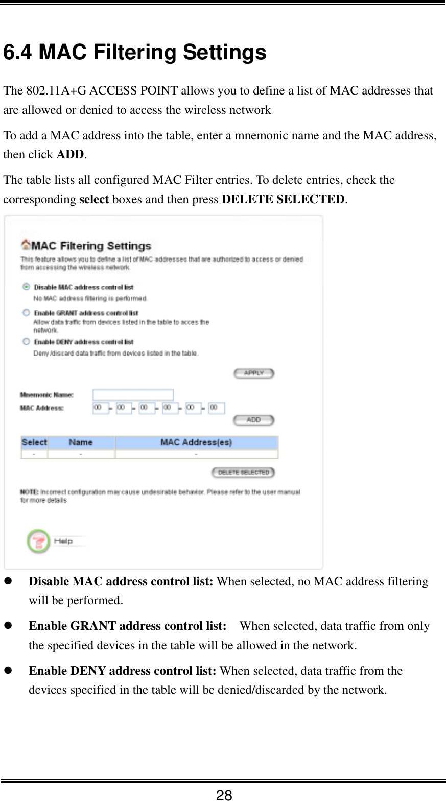  28 6.4 MAC Filtering Settings The 802.11A+G ACCESS POINT allows you to define a list of MAC addresses that are allowed or denied to access the wireless network   To add a MAC address into the table, enter a mnemonic name and the MAC address, then click ADD. The table lists all configured MAC Filter entries. To delete entries, check the corresponding select boxes and then press DELETE SELECTED.     Disable MAC address control list: When selected, no MAC address filtering will be performed.   Enable GRANT address control list:    When selected, data traffic from only the specified devices in the table will be allowed in the network.   Enable DENY address control list: When selected, data traffic from the devices specified in the table will be denied/discarded by the network.    