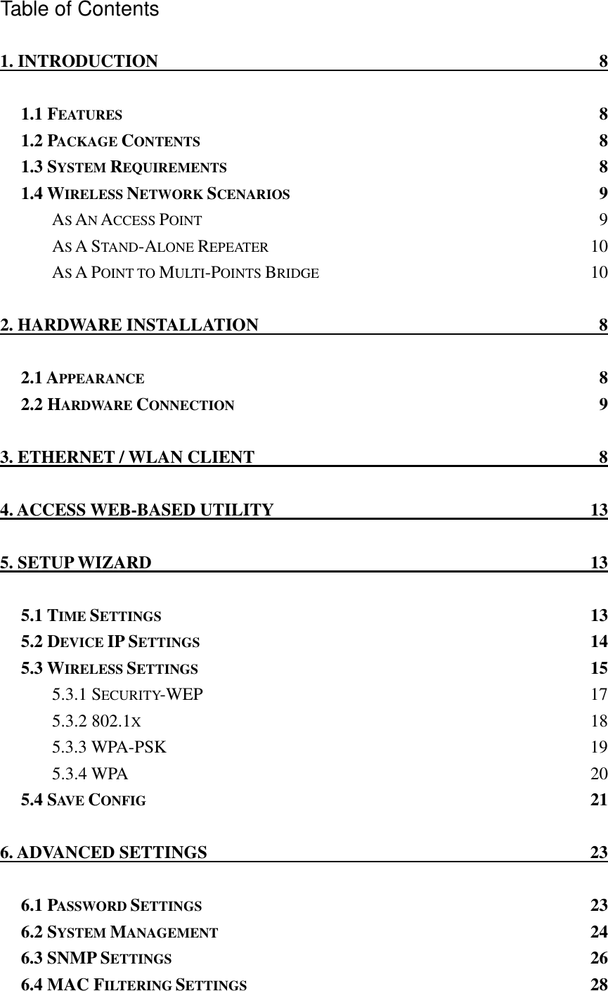 Table of Contents 1. INTRODUCTION  8 1.1 FEATURES 8 1.2 PACKAGE CONTENTS 8 1.3 SYSTEM REQUIREMENTS 8 1.4 WIRELESS NETWORK SCENARIOS 9 AS AN ACCESS POINT 9 AS A STAND-ALONE REPEATER 10 AS A POINT TO MULTI-POINTS BRIDGE 10 2. HARDWARE INSTALLATION  8 2.1 APPEARANCE 8 2.2 HARDWARE CONNECTION 9 3. ETHERNET / WLAN CLIENT  8 4. ACCESS WEB-BASED UTILITY  13 5. SETUP WIZARD  13 5.1 TIME SETTINGS 13 5.2 DEVICE IP SETTINGS 14 5.3 WIRELESS SETTINGS 15 5.3.1 SECURITY-WEP 17 5.3.2 802.1X 18 5.3.3 WPA-PSK  19 5.3.4 WPA  20 5.4 SAV E   CONFIG 21 6. ADVANCED SETTINGS  23 6.1 PASSWORD SETTINGS 23 6.2 SYSTEM MANAGEMENT 24 6.3 SNMP SETTINGS 26 6.4 MAC FILTERING SETTINGS 28 