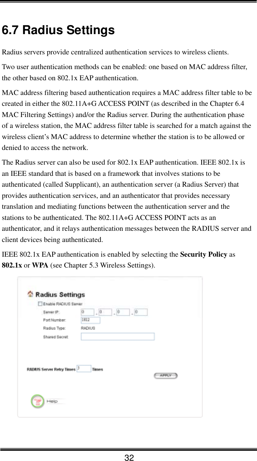  32 6.7 Radius Settings Radius servers provide centralized authentication services to wireless clients.   Two user authentication methods can be enabled: one based on MAC address filter, the other based on 802.1x EAP authentication. MAC address filtering based authentication requires a MAC address filter table to be created in either the 802.11A+G ACCESS POINT (as described in the Chapter 6.4 MAC Filtering Settings) and/or the Radius server. During the authentication phase of a wireless station, the MAC address filter table is searched for a match against the wireless client’s MAC address to determine whether the station is to be allowed or denied to access the network. The Radius server can also be used for 802.1x EAP authentication. IEEE 802.1x is an IEEE standard that is based on a framework that involves stations to be authenticated (called Supplicant), an authentication server (a Radius Server) that provides authentication services, and an authenticator that provides necessary translation and mediating functions between the authentication server and the stations to be authenticated. The 802.11A+G ACCESS POINT acts as an authenticator, and it relays authentication messages between the RADIUS server and client devices being authenticated. IEEE 802.1x EAP authentication is enabled by selecting the Security Policy as 802.1x or WPA (see Chapter 5.3 Wireless Settings).    
