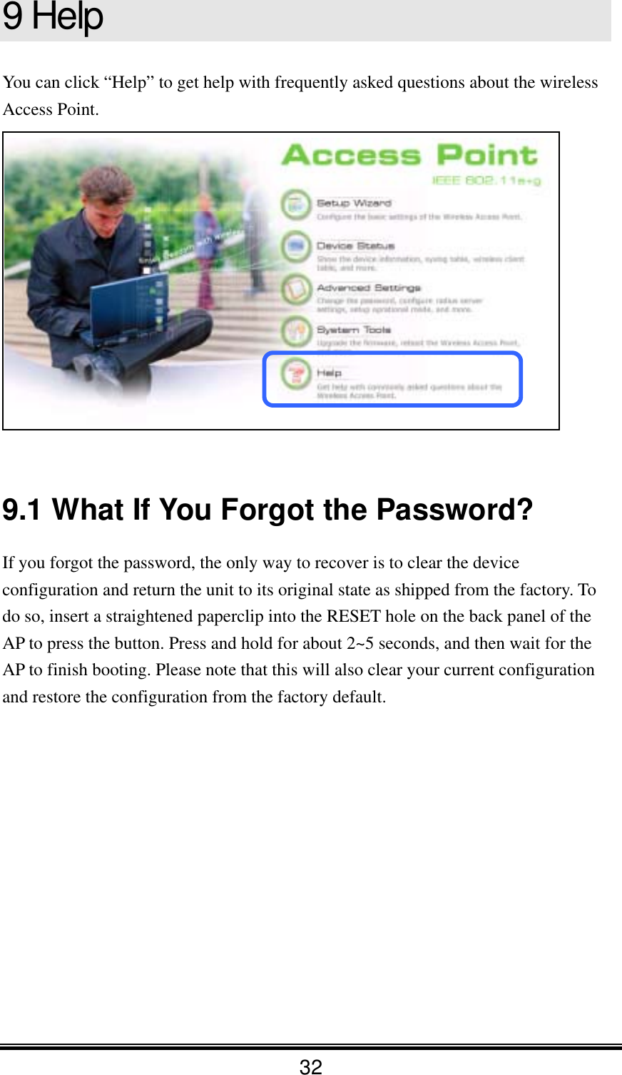 32 9 Help You can click “Help” to get help with frequently asked questions about the wireless Access Point.    9.1 What If You Forgot the Password? If you forgot the password, the only way to recover is to clear the device configuration and return the unit to its original state as shipped from the factory. To do so, insert a straightened paperclip into the RESET hole on the back panel of the AP to press the button. Press and hold for about 2~5 seconds, and then wait for the AP to finish booting. Please note that this will also clear your current configuration and restore the configuration from the factory default.    