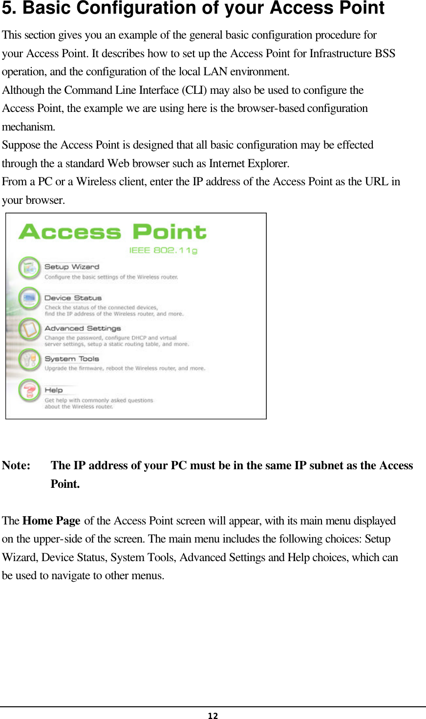  125. Basic Configuration of your Access Point This section gives you an example of the general basic configuration procedure for your Access Point. It describes how to set up the Access Point for Infrastructure BSS operation, and the configuration of the local LAN environment. Although the Command Line Interface (CLI) may also be used to configure the Access Point, the example we are using here is the browser-based configuration mechanism.   Suppose the Access Point is designed that all basic configuration may be effected through the a standard Web browser such as Internet Explorer. From a PC or a Wireless client, enter the IP address of the Access Point as the URL in your browser.   Note:   The IP address of your PC must be in the same IP subnet as the Access Point.    The Home Page of the Access Point screen will appear, with its main menu displayed on the upper-side of the screen. The main menu includes the following choices: Setup Wizard, Device Status, System Tools, Advanced Settings and Help choices, which can be used to navigate to other menus.   
