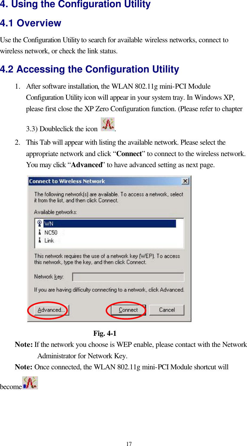  17 4. Using the Configuration Utility 4.1 Overview Use the Configuration Utility to search for available wireless networks, connect to wireless network, or check the link status. 4.2 Accessing the Configuration Utility 1.  After software installation, the WLAN 802.11g mini-PCI Module Configuration Utility icon will appear in your system tray. In Windows XP, please first close the XP Zero Configuration function. (Please refer to chapter 3.3) Doubleclick the icon  .   2.  This Tab will appear with listing the available network. Please select the appropriate network and click “Connect” to connect to the wireless network. You may click “Advanced” to have advanced setting as next page.                       Fig. 4-1 Note: If the network you choose is WEP enable, please contact with the Network Administrator for Network Key. Note: Once connected, the WLAN 802.11g mini-PCI Module shortcut will become   