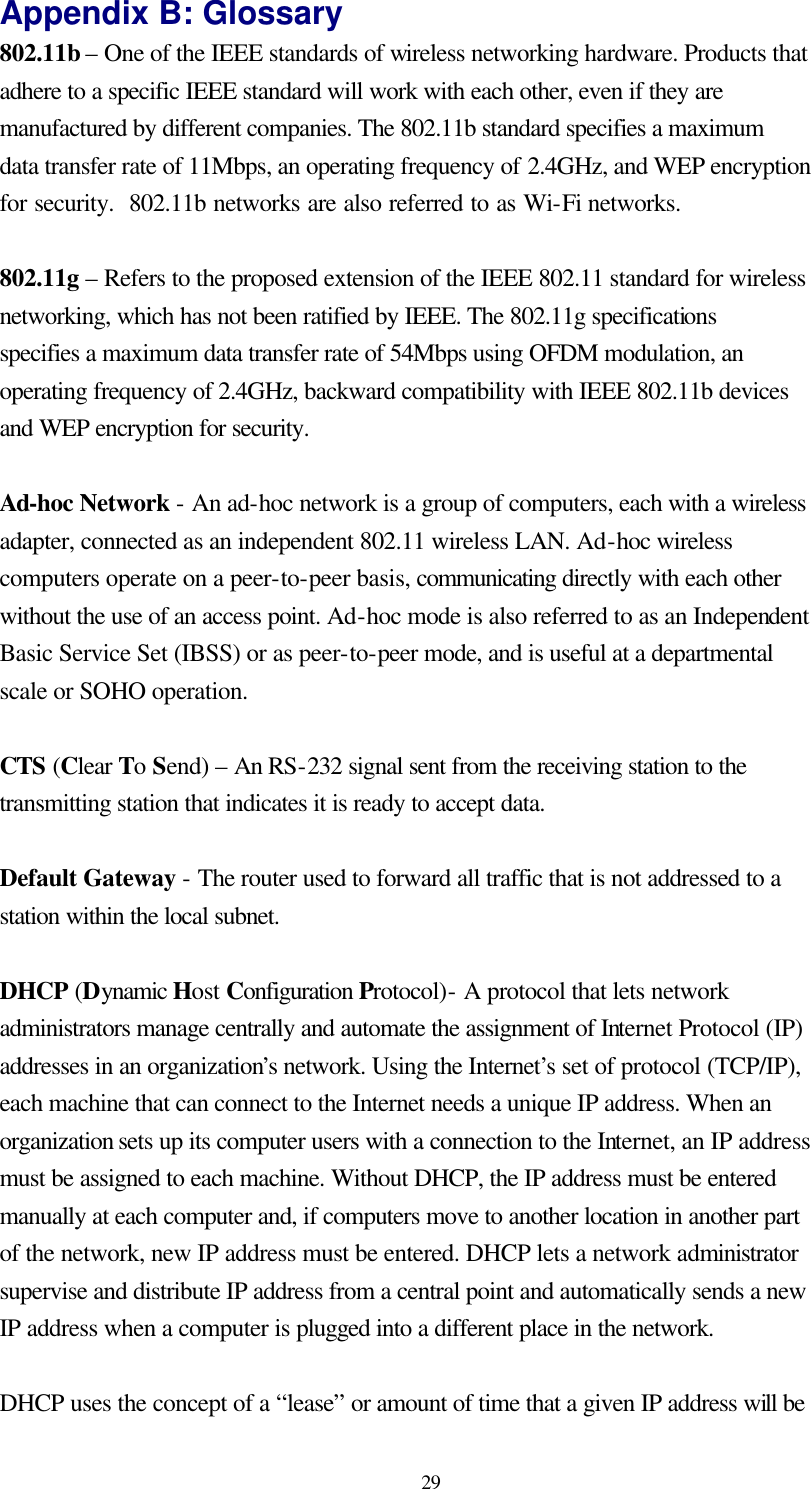  29 Appendix B: Glossary 802.11b – One of the IEEE standards of wireless networking hardware. Products that adhere to a specific IEEE standard will work with each other, even if they are manufactured by different companies. The 802.11b standard specifies a maximum data transfer rate of 11Mbps, an operating frequency of 2.4GHz, and WEP encryption for security.  802.11b networks are also referred to as Wi-Fi networks.  802.11g – Refers to the proposed extension of the IEEE 802.11 standard for wireless networking, which has not been ratified by IEEE. The 802.11g specifications  specifies a maximum data transfer rate of 54Mbps using OFDM modulation, an operating frequency of 2.4GHz, backward compatibility with IEEE 802.11b devices and WEP encryption for security.  Ad-hoc Network - An ad-hoc network is a group of computers, each with a wireless adapter, connected as an independent 802.11 wireless LAN. Ad-hoc wireless computers operate on a peer-to-peer basis, communicating directly with each other without the use of an access point. Ad-hoc mode is also referred to as an Independent Basic Service Set (IBSS) or as peer-to-peer mode, and is useful at a departmental scale or SOHO operation.  CTS (Clear To Send) – An RS-232 signal sent from the receiving station to the transmitting station that indicates it is ready to accept data.  Default Gateway - The router used to forward all traffic that is not addressed to a station within the local subnet.  DHCP (Dynamic Host Configuration Protocol)- A protocol that lets network administrators manage centrally and automate the assignment of Internet Protocol (IP) addresses in an organization’s network. Using the Internet’s set of protocol (TCP/IP), each machine that can connect to the Internet needs a unique IP address. When an organization sets up its computer users with a connection to the Internet, an IP address must be assigned to each machine. Without DHCP, the IP address must be entered manually at each computer and, if computers move to another location in another part of the network, new IP address must be entered. DHCP lets a network administrator supervise and distribute IP address from a central point and automatically sends a new IP address when a computer is plugged into a different place in the network.  DHCP uses the concept of a “lease” or amount of time that a given IP address will be 