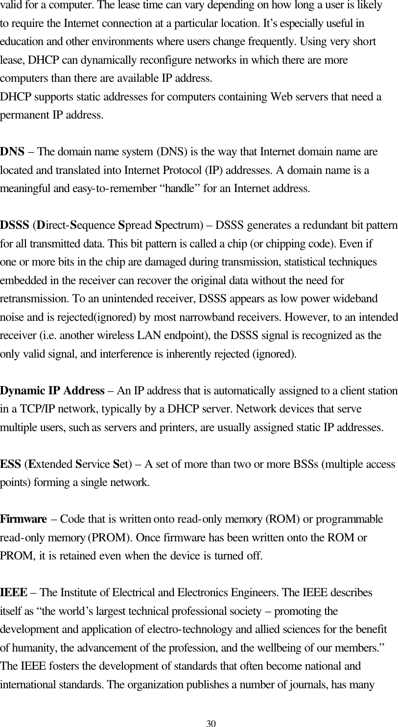  30 valid for a computer. The lease time can vary depending on how long a user is likely to require the Internet connection at a particular location. It’s especially useful in education and other environments where users change frequently. Using very short lease, DHCP can dynamically reconfigure networks in which there are more computers than there are available IP address. DHCP supports static addresses for computers containing Web servers that need a permanent IP address.    DNS – The domain name system (DNS) is the way that Internet domain name are located and translated into Internet Protocol (IP) addresses. A domain name is a meaningful and easy-to-remember “handle” for an Internet address.  DSSS (Direct-Sequence Spread Spectrum) – DSSS generates a redundant bit pattern for all transmitted data. This bit pattern is called a chip (or chipping code). Even if one or more bits in the chip are damaged during transmission, statistical techniques embedded in the receiver can recover the original data without the need for retransmission. To an unintended receiver, DSSS appears as low power wideband noise and is rejected(ignored) by most narrowband receivers. However, to an intended receiver (i.e. another wireless LAN endpoint), the DSSS signal is recognized as the only valid signal, and interference is inherently rejected (ignored).  Dynamic IP Address – An IP address that is automatically assigned to a client station in a TCP/IP network, typically by a DHCP server. Network devices that serve multiple users, such as servers and printers, are usually assigned static IP addresses.  ESS (Extended Service Set) – A set of more than two or more BSSs (multiple access points) forming a single network.  Firmware – Code that is written onto read-only memory (ROM) or programmable read-only memory (PROM). Once firmware has been written onto the ROM or PROM, it is retained even when the device is turned off.    IEEE – The Institute of Electrical and Electronics Engineers. The IEEE describes itself as “the world’s largest technical professional society – promoting the development and application of electro-technology and allied sciences for the benefit of humanity, the advancement of the profession, and the wellbeing of our members.” The IEEE fosters the development of standards that often become national and international standards. The organization publishes a number of journals, has many 