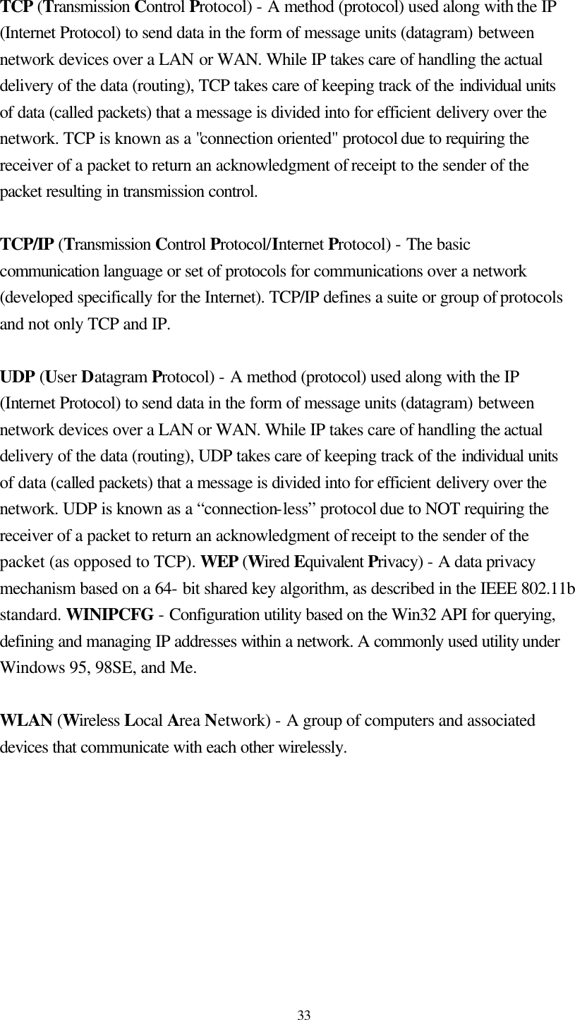  33  TCP (Transmission Control Protocol) - A method (protocol) used along with the IP (Internet Protocol) to send data in the form of message units (datagram) between network devices over a LAN or WAN. While IP takes care of handling the actual delivery of the data (routing), TCP takes care of keeping track of the individual units of data (called packets) that a message is divided into for efficient delivery over the network. TCP is known as a &quot;connection oriented&quot; protocol due to requiring the receiver of a packet to return an acknowledgment of receipt to the sender of the packet resulting in transmission control.  TCP/IP (Transmission Control Protocol/Internet Protocol) - The basic communication language or set of protocols for communications over a network (developed specifically for the Internet). TCP/IP defines a suite or group of protocols and not only TCP and IP.  UDP (User Datagram Protocol) - A method (protocol) used along with the IP (Internet Protocol) to send data in the form of message units (datagram) between network devices over a LAN or WAN. While IP takes care of handling the actual delivery of the data (routing), UDP takes care of keeping track of the individual units of data (called packets) that a message is divided into for efficient delivery over the network. UDP is known as a “connection-less” protocol due to NOT requiring the receiver of a packet to return an acknowledgment of receipt to the sender of the packet (as opposed to TCP). WEP (Wired Equivalent Privacy) - A data privacy mechanism based on a 64- bit shared key algorithm, as described in the IEEE 802.11b standard. WINIPCFG - Configuration utility based on the Win32 API for querying, defining and managing IP addresses within a network. A commonly used utility under Windows 95, 98SE, and Me.  WLAN (Wireless Local Area Network) - A group of computers and associated devices that communicate with each other wirelessly.  