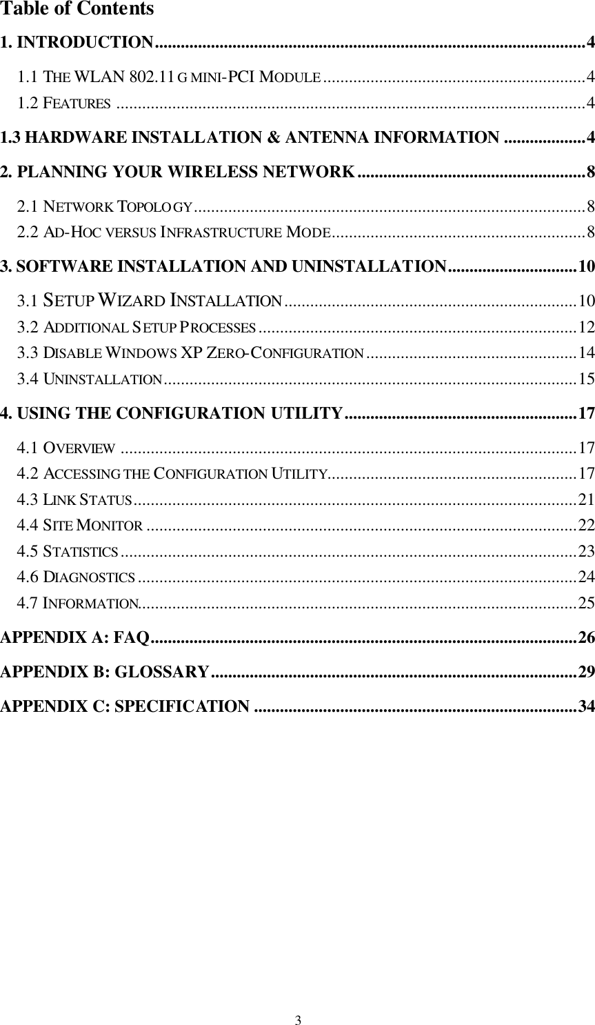  3Table of Contents 1. INTRODUCTION....................................................................................................4 1.1 THE WLAN 802.11G MINI-PCI MODULE .............................................................4 1.2 FEATURES .............................................................................................................4 1.3 HARDWARE INSTALLATION &amp; ANTENNA INFORMATION ...................4 2. PLANNING YOUR WIRELESS NETWORK.....................................................8 2.1 NETWORK TOPOLO GY...........................................................................................8 2.2 AD-HOC VERSUS INFRASTRUCTURE  MODE...........................................................8 3. SOFTWARE INSTALLATION AND UNINSTALLATION..............................10 3.1 SETUP WIZARD INSTALLATION....................................................................10 3.2 ADDITIONAL SETUP PROCESSES ..........................................................................12 3.3 DISABLE WINDOWS XP ZERO-CONFIGURATION .................................................14 3.4 UNINSTALLATION................................................................................................15 4. USING THE CONFIGURATION UTILITY......................................................17 4.1 OVERVIEW ..........................................................................................................17 4.2 ACCESSING THE CONFIGURATION UTILITY..........................................................17 4.3 LINK STATUS.......................................................................................................21 4.4 SITE MONITOR ....................................................................................................22 4.5 STATISTICS ..........................................................................................................23 4.6 DIAGNOSTICS ......................................................................................................24 4.7 INFORMATION......................................................................................................25 APPENDIX A: FAQ...................................................................................................26 APPENDIX B: GLOSSARY.....................................................................................29 APPENDIX C: SPECIFICATION ...........................................................................34  