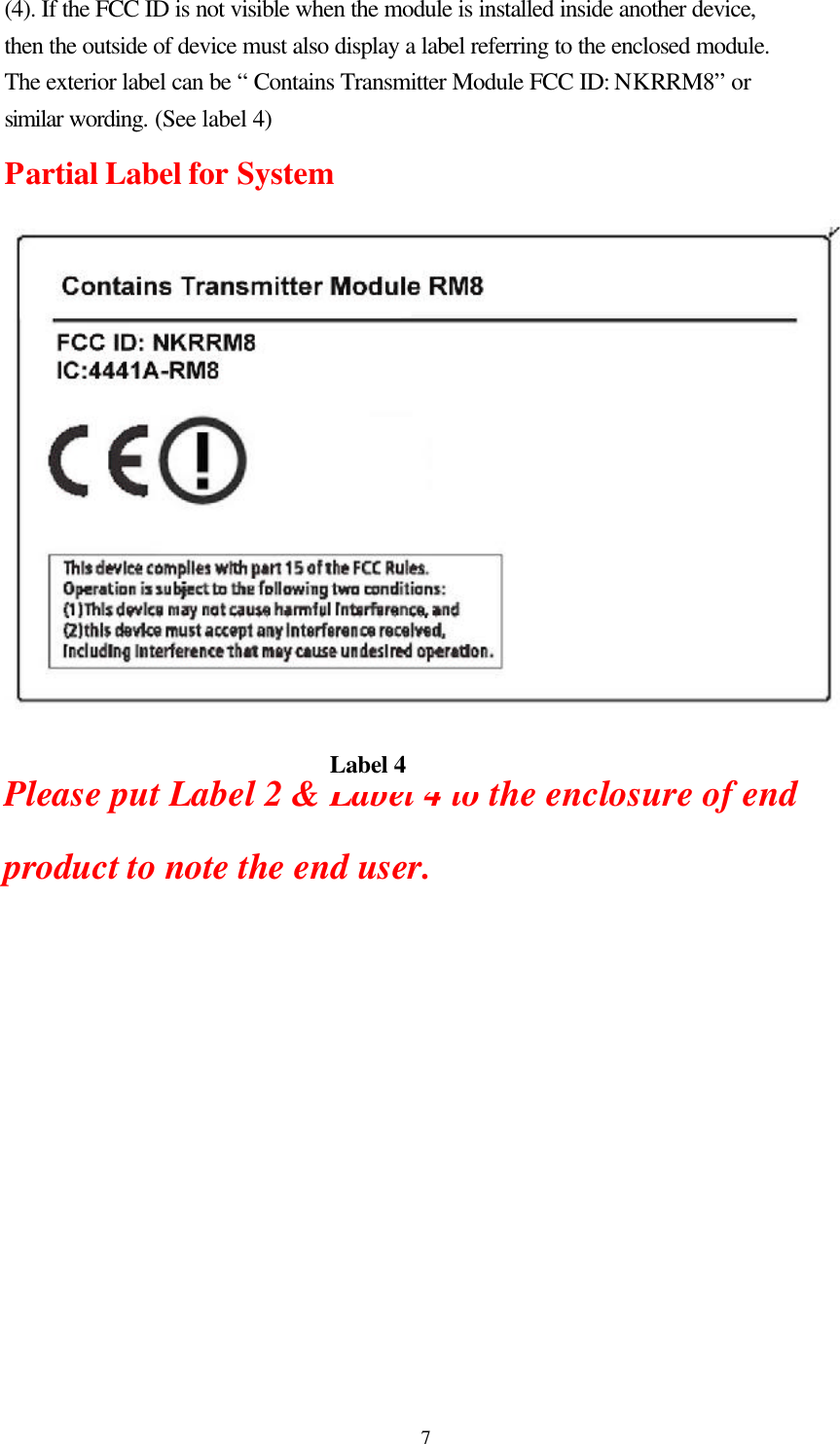  7(4). If the FCC ID is not visible when the module is installed inside another device, then the outside of device must also display a label referring to the enclosed module. The exterior label can be “ Contains Transmitter Module FCC ID: NKRRM8” or similar wording. (See label 4) Partial Label for System     Please put Label 2 &amp; Label 4 to the enclosure of end product to note the end user.  Label 4 