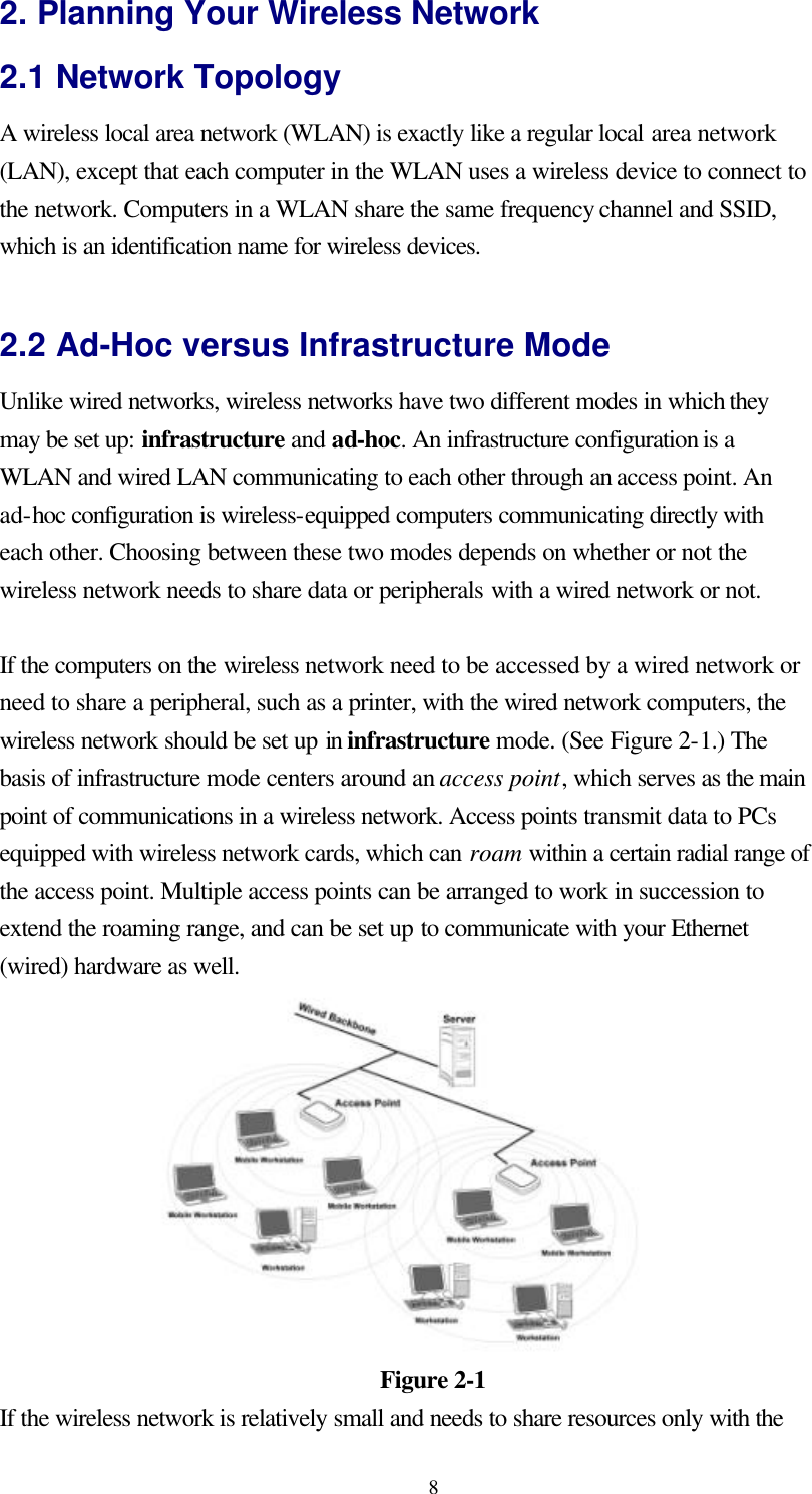  82. Planning Your Wireless Network 2.1 Network Topology A wireless local area network (WLAN) is exactly like a regular local area network (LAN), except that each computer in the WLAN uses a wireless device to connect to the network. Computers in a WLAN share the same frequency channel and SSID, which is an identification name for wireless devices.  2.2 Ad-Hoc versus Infrastructure Mode Unlike wired networks, wireless networks have two different modes in which they may be set up: infrastructure and ad-hoc. An infrastructure configuration is a WLAN and wired LAN communicating to each other through an access point. An ad-hoc configuration is wireless-equipped computers communicating directly with each other. Choosing between these two modes depends on whether or not the wireless network needs to share data or peripherals with a wired network or not.  If the computers on the wireless network need to be accessed by a wired network or need to share a peripheral, such as a printer, with the wired network computers, the wireless network should be set up in infrastructure mode. (See Figure 2-1.) The basis of infrastructure mode centers around an access point, which serves as the main point of communications in a wireless network. Access points transmit data to PCs equipped with wireless network cards, which can roam within a certain radial range of the access point. Multiple access points can be arranged to work in succession to extend the roaming range, and can be set up to communicate with your Ethernet (wired) hardware as well.   Figure 2-1 If the wireless network is relatively small and needs to share resources only with the 