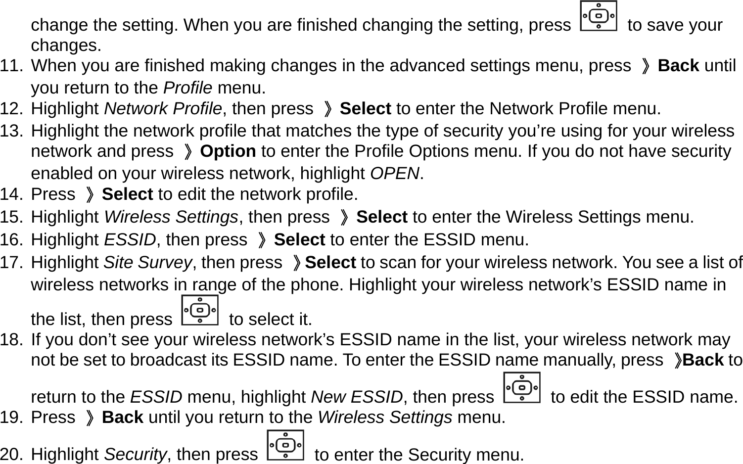 change the setting. When you are finished changing the setting, press   to save your changes. 11. When you are finished making changes in the advanced settings menu, press  》Back until you return to the Profile menu. 12. Highlight Network Profile, then press  》Select to enter the Network Profile menu. 13. Highlight the network profile that matches the type of security you’re using for your wireless network and press  》Option to enter the Profile Options menu. If you do not have security enabled on your wireless network, highlight OPEN.  14. Press 》Select to edit the network profile. 15. Highlight Wireless Settings, then press  》Select to enter the Wireless Settings menu. 16. Highlight ESSID, then press  》Select to enter the ESSID menu. 17. Highlight Site Survey, then press  》Select to scan for your wireless network. You see a list of wireless networks in range of the phone. Highlight your wireless network’s ESSID name in the list, then press   to select it.   18. If you don’t see your wireless network’s ESSID name in the list, your wireless network may not be set to broadcast its ESSID name. To enter the ESSID name manually, press  》Back to return to the ESSID menu, highlight New ESSID, then press   to edit the ESSID name. 19. Press 》Back until you return to the Wireless Settings menu. 20. Highlight Security, then press   to enter the Security menu. 