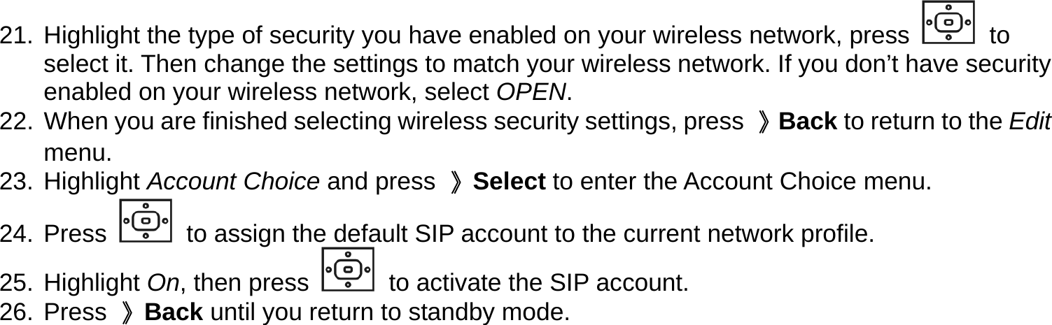 21. Highlight the type of security you have enabled on your wireless network, press   to select it. Then change the settings to match your wireless network. If you don’t have security enabled on your wireless network, select OPEN. 22.  When you are finished selecting wireless security settings, press  》Back to return to the Edit menu. 23. Highlight Account Choice and press  》Select to enter the Account Choice menu. 24. Press   to assign the default SIP account to the current network profile. 25. Highlight On, then press   to activate the SIP account. 26. Press 》Back until you return to standby mode. 