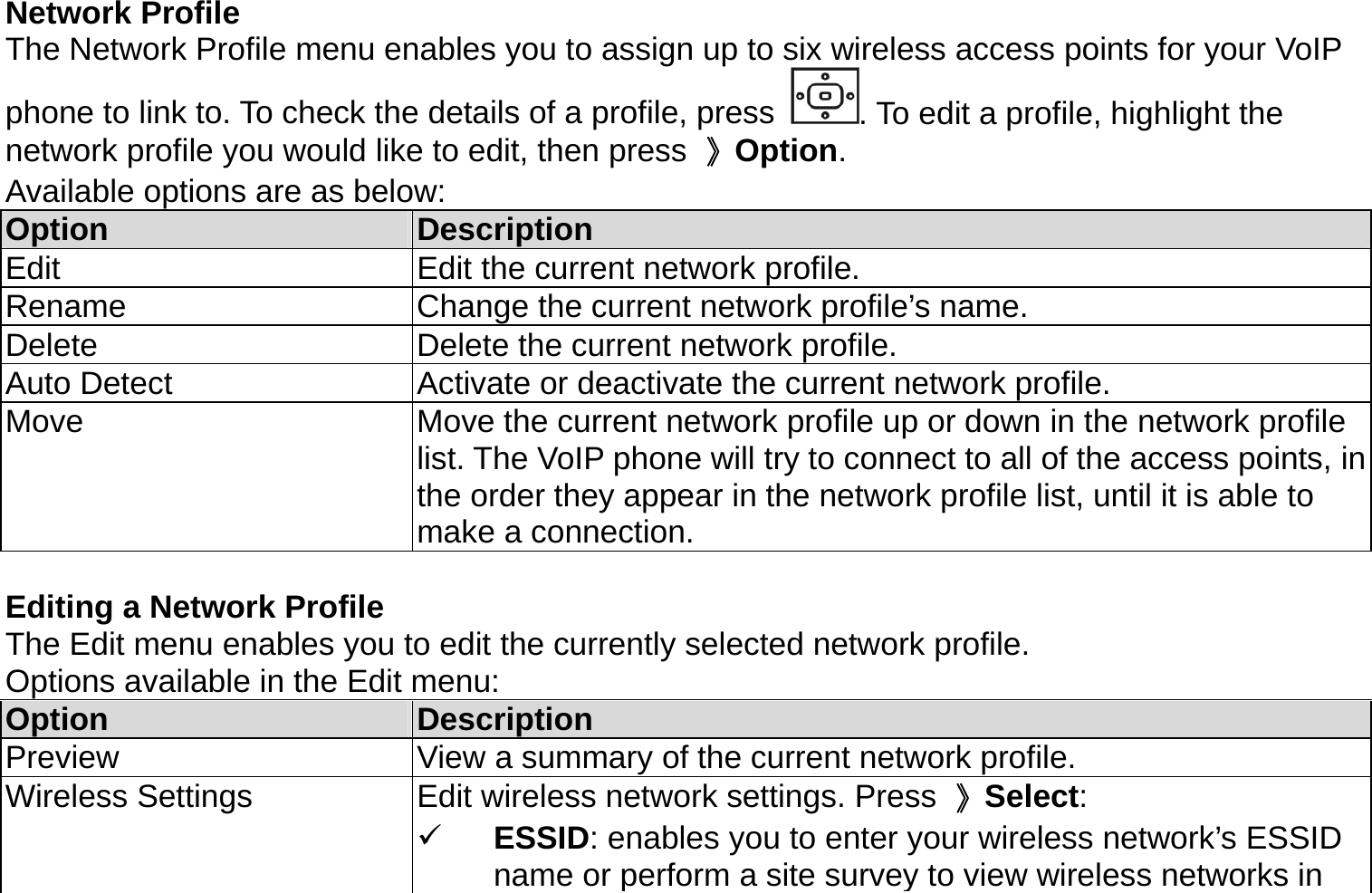 Network Profile The Network Profile menu enables you to assign up to six wireless access points for your VoIP   phone to link to. To check the details of a profile, press  . To edit a profile, highlight the network profile you would like to edit, then press  》Option.  Available options are as below: Option  Description Edit  Edit the current network profile. Rename  Change the current network profile’s name. Delete  Delete the current network profile. Auto Detect  Activate or deactivate the current network profile. Move  Move the current network profile up or down in the network profile list. The VoIP phone will try to connect to all of the access points, in the order they appear in the network profile list, until it is able to make a connection.  Editing a Network Profile The Edit menu enables you to edit the currently selected network profile.   Options available in the Edit menu: Option  Description Preview  View a summary of the current network profile. Wireless Settings  Edit wireless network settings. Press  》Select:   ESSID: enables you to enter your wireless network’s ESSID name or perform a site survey to view wireless networks in 