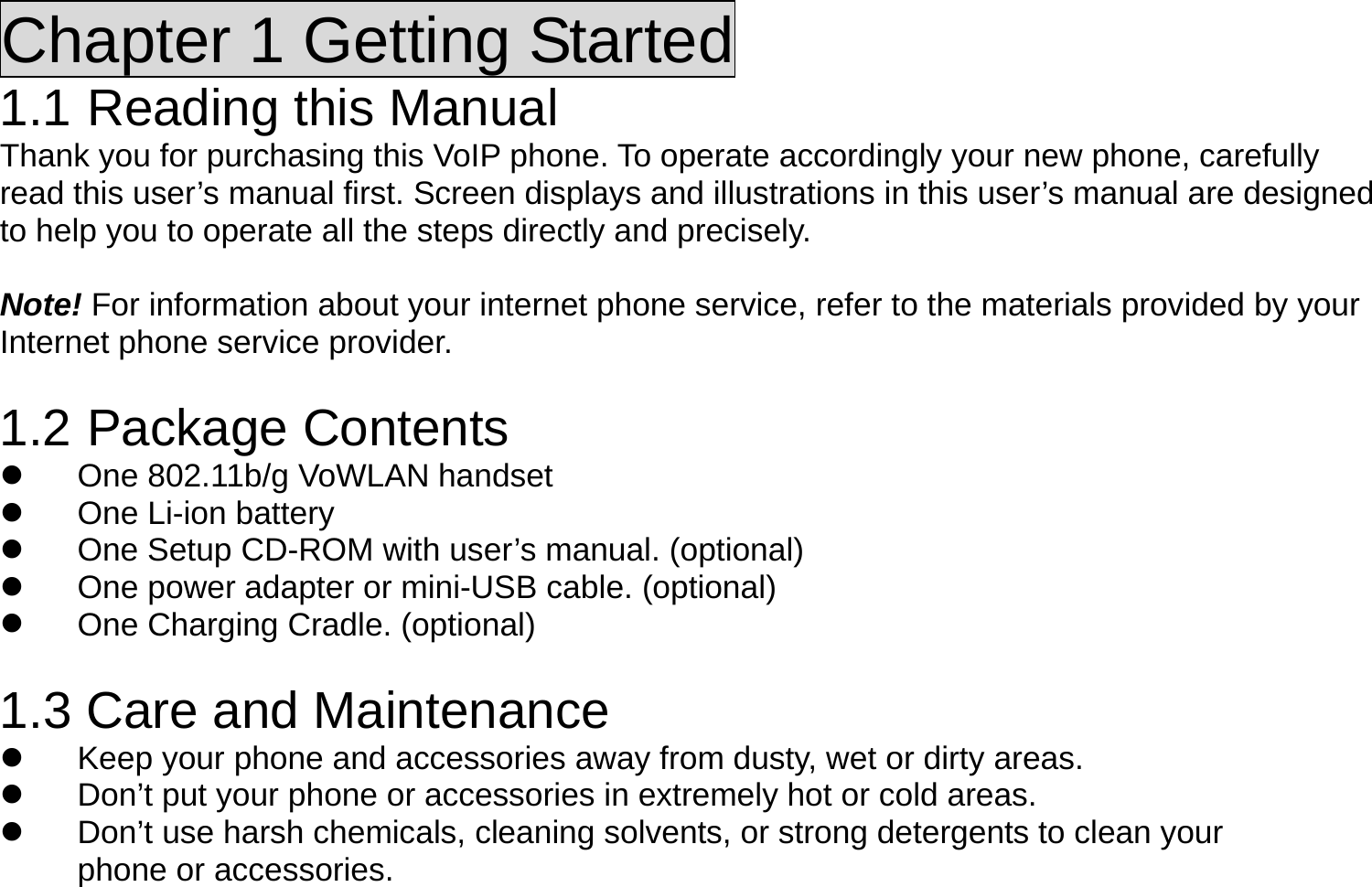 Chapter 1 Getting Started 1.1 Reading this Manual Thank you for purchasing this VoIP phone. To operate accordingly your new phone, carefully read this user’s manual first. Screen displays and illustrations in this user’s manual are designed to help you to operate all the steps directly and precisely.  Note! For information about your internet phone service, refer to the materials provided by your Internet phone service provider.  1.2 Package Contents   One 802.11b/g VoWLAN handset   One Li-ion battery   One Setup CD-ROM with user’s manual. (optional)   One power adapter or mini-USB cable. (optional)   One Charging Cradle. (optional)  1.3 Care and Maintenance   Keep your phone and accessories away from dusty, wet or dirty areas.   Don’t put your phone or accessories in extremely hot or cold areas.   Don’t use harsh chemicals, cleaning solvents, or strong detergents to clean your phone or accessories. 