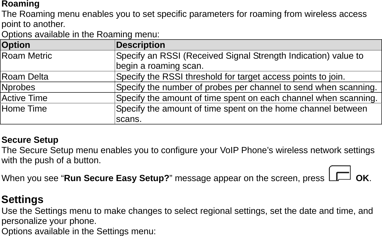  Roaming The Roaming menu enables you to set specific parameters for roaming from wireless access point to another.   Options available in the Roaming menu: Option  Description Roam Metric  Specify an RSSI (Received Signal Strength Indication) value to begin a roaming scan. Roam Delta  Specify the RSSI threshold for target access points to join. Nprobes  Specify the number of probes per channel to send when scanning.Active Time  Specify the amount of time spent on each channel when scanning.Home Time  Specify the amount of time spent on the home channel between scans.  Secure Setup The Secure Setup menu enables you to configure your VoIP Phone’s wireless network settings with the push of a button.   When you see “Run Secure Easy Setup?” message appear on the screen, press   OK.  Settings Use the Settings menu to make changes to select regional settings, set the date and time, and personalize your phone. Options available in the Settings menu: 