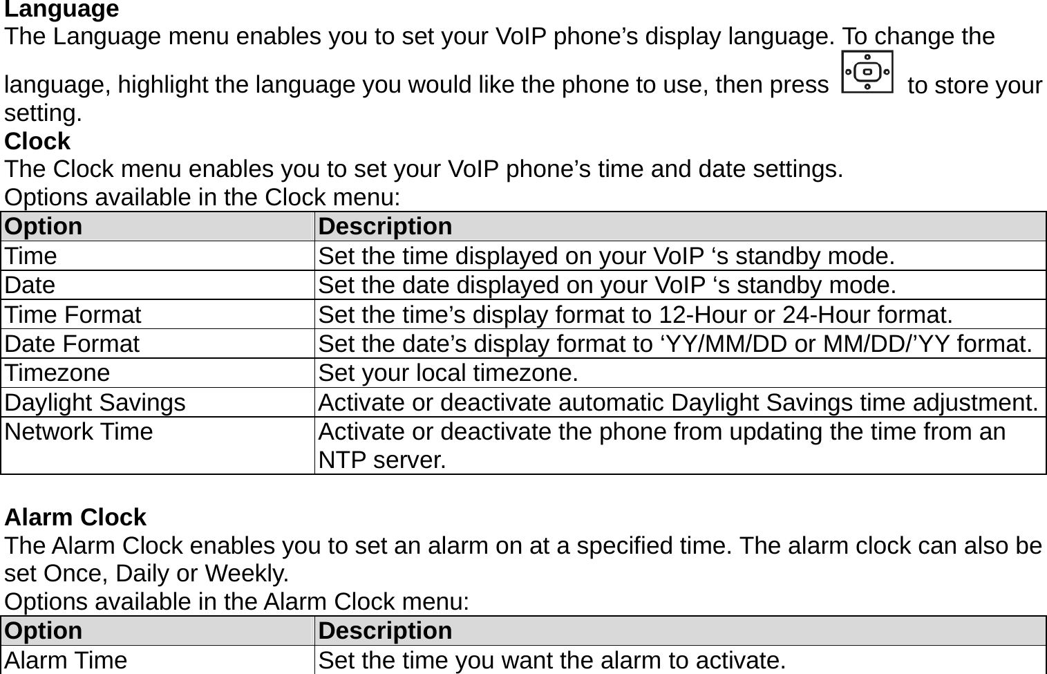 Language The Language menu enables you to set your VoIP phone’s display language. To change the language, highlight the language you would like the phone to use, then press   to store your setting. Clock The Clock menu enables you to set your VoIP phone’s time and date settings. Options available in the Clock menu: Option  Description Time  Set the time displayed on your VoIP ‘s standby mode. Date  Set the date displayed on your VoIP ‘s standby mode. Time Format  Set the time’s display format to 12-Hour or 24-Hour format. Date Format  Set the date’s display format to ‘YY/MM/DD or MM/DD/’YY format.Timezone  Set your local timezone. Daylight Savings  Activate or deactivate automatic Daylight Savings time adjustment.Network Time  Activate or deactivate the phone from updating the time from an NTP server.  Alarm Clock The Alarm Clock enables you to set an alarm on at a specified time. The alarm clock can also be set Once, Daily or Weekly. Options available in the Alarm Clock menu: Option  Description Alarm Time  Set the time you want the alarm to activate. 