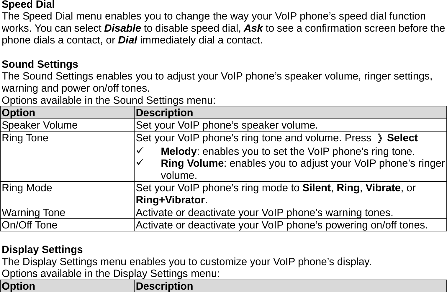 Speed Dial The Speed Dial menu enables you to change the way your VoIP phone’s speed dial function works. You can select Disable to disable speed dial, Ask to see a confirmation screen before the phone dials a contact, or Dial immediately dial a contact.    Sound Settings The Sound Settings enables you to adjust your VoIP phone’s speaker volume, ringer settings, warning and power on/off tones. Options available in the Sound Settings menu: Option  Description Speaker Volume  Set your VoIP phone’s speaker volume. Ring Tone  Set your VoIP phone’s ring tone and volume. Press  》Select   Melody: enables you to set the VoIP phone’s ring tone.   Ring Volume: enables you to adjust your VoIP phone’s ringer volume. Ring Mode  Set your VoIP phone’s ring mode to Silent, Ring, Vibrate, or Ring+Vibrator. Warning Tone  Activate or deactivate your VoIP phone’s warning tones. On/Off Tone  Activate or deactivate your VoIP phone’s powering on/off tones.  Display Settings The Display Settings menu enables you to customize your VoIP phone’s display. Options available in the Display Settings menu: Option  Description 